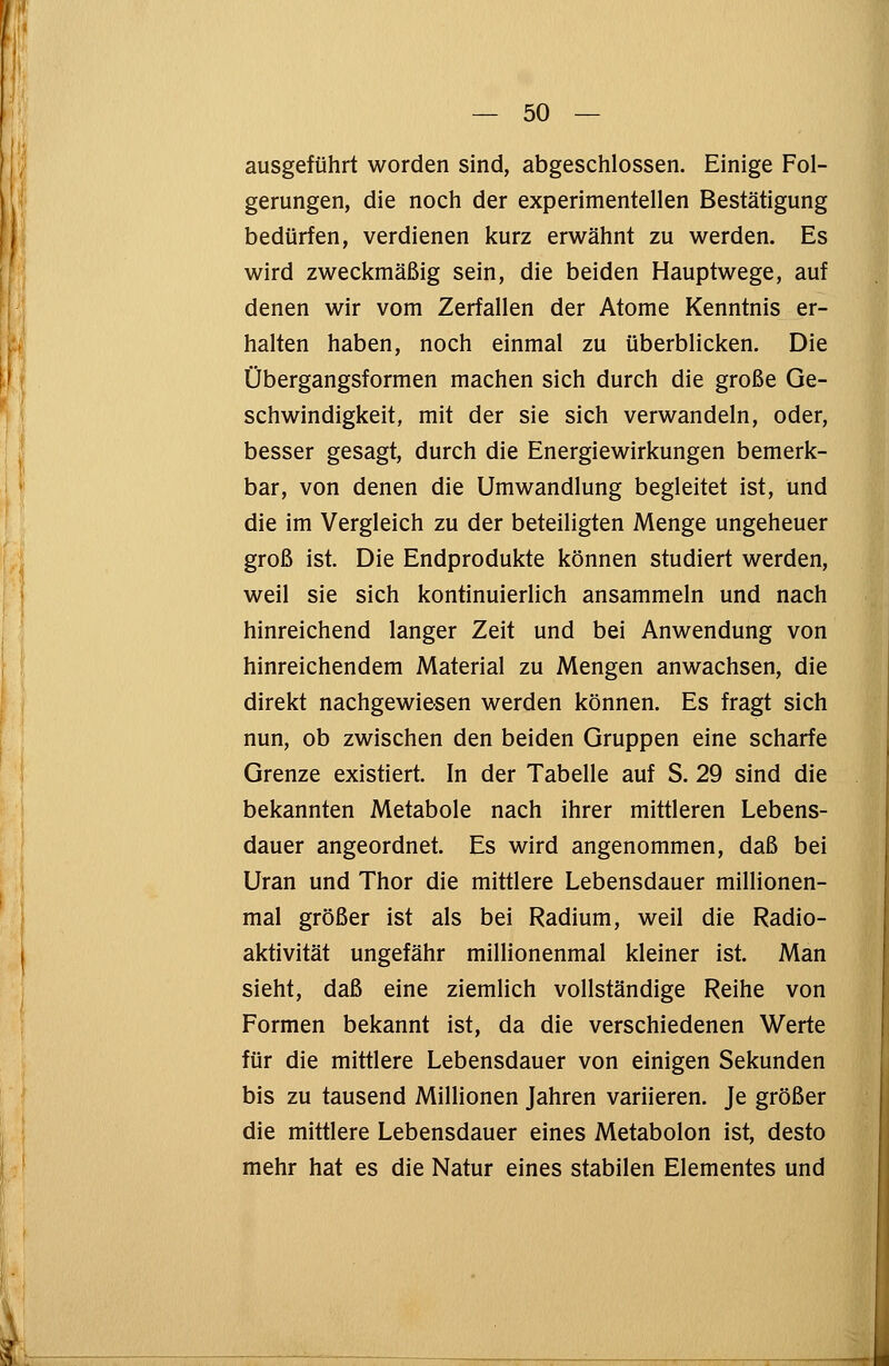 ausgeführt worden sind, abgeschlossen. Einige Fol- gerungen, die noch der experimentellen Bestätigung bedürfen, verdienen kurz erwähnt zu werden. Es wird zweckmäßig sein, die beiden Hauptwege, auf denen wir vom Zerfallen der Atome Kenntnis er- halten haben, noch einmal zu überblicken. Die Übergangsformen machen sich durch die große Ge- schwindigkeit, mit der sie sich verwandeln, oder, besser gesagt, durch die Energiewirkungen bemerk- bar, von denen die Umwandlung begleitet ist, und die im Vergleich zu der beteiligten Menge ungeheuer groß ist. Die Endprodukte können studiert werden, weil sie sich kontinuierlich ansammeln und nach hinreichend langer Zeit und bei Anwendung von hinreichendem Material zu Mengen anwachsen, die direkt nachgewiesen werden können. Es fragt sich nun, ob zwischen den beiden Gruppen eine scharfe Grenze existiert. In der Tabelle auf S. 29 sind die bekannten Metabole nach ihrer mittleren Lebens- dauer angeordnet. Es wird angenommen, daß bei Uran und Thor die mittlere Lebensdauer millionen- mal größer ist als bei Radium, weil die Radio- aktivität ungefähr millionenmal kleiner ist. Man sieht, daß eine ziemlich vollständige Reihe von Formen bekannt ist, da die verschiedenen Werte für die mittlere Lebensdauer von einigen Sekunden bis zu tausend Millionen Jahren variieren. Je größer die mittlere Lebensdauer eines Metabolon ist, desto mehr hat es die Natur eines stabilen Elementes und
