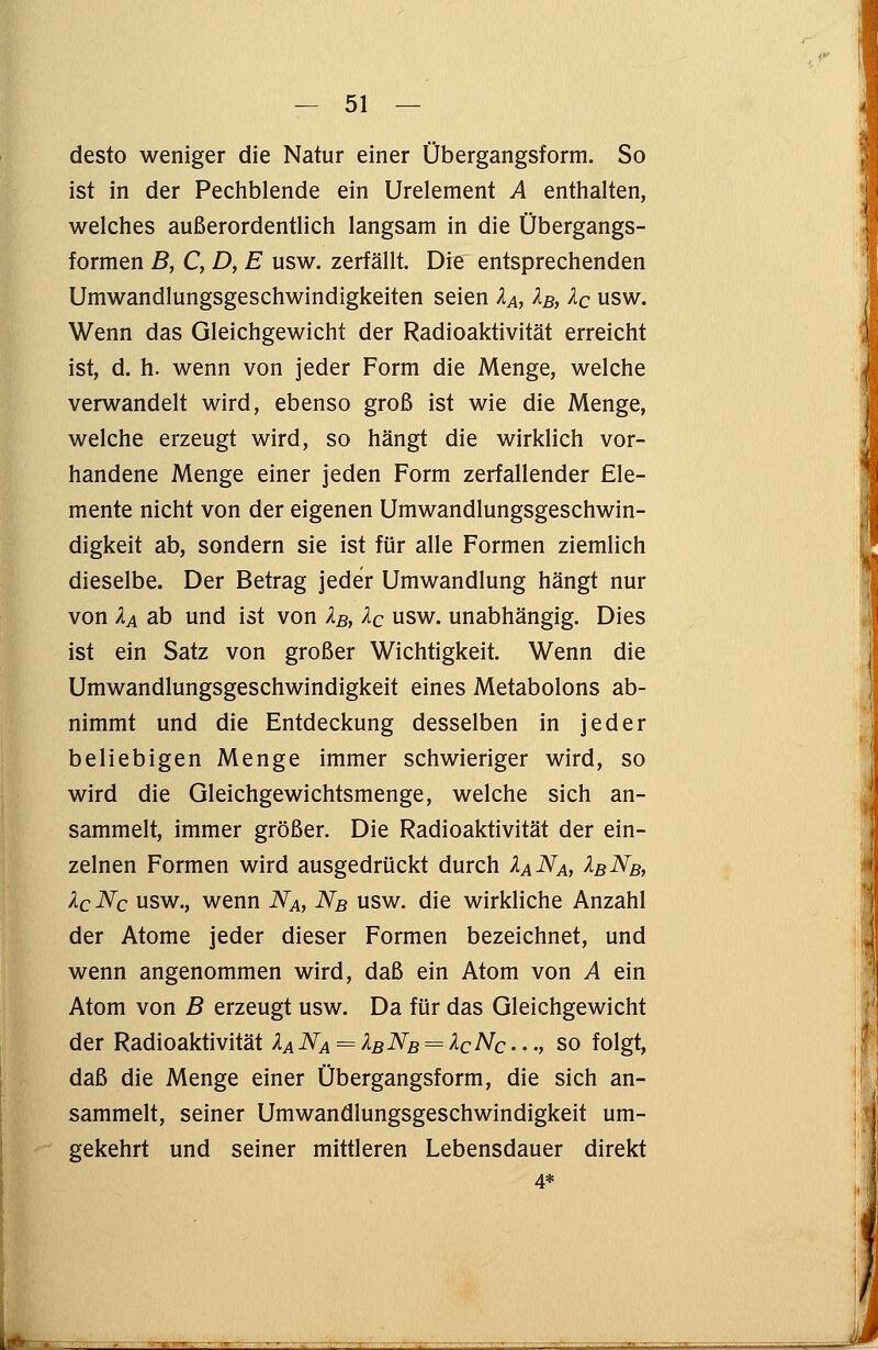 desto weniger die Natur einer Übergangsform. So ist in der Pechblende ein Urelement A enthalten, welches außerordentlich langsam in die Übergangs- formen B, C, D, E usw. zerfällt. Die entsprechenden Umwandlungsgeschwindigkeiten seien XA, Xb, Xc usw. Wenn das Gleichgewicht der Radioaktivität erreicht ist, d. h. wenn von jeder Form die Menge, welche verwandelt wird, ebenso groß ist wie die Menge, welche erzeugt wird, so hängt die wirklich vor- handene Menge einer jeden Form zerfallender Ele- mente nicht von der eigenen Umwandlungsgeschwin- digkeit ab, sondern sie ist für alle Formen ziemlich dieselbe. Der Betrag jeder Umwandlung hängt nur von XA ab und ist von XB, Xc usw. unabhängig. Dies ist ein Satz von großer Wichtigkeit. Wenn die Umwandlungsgeschwindigkeit eines Metabolons ab- nimmt und die Entdeckung desselben in jeder beliebigen Menge immer schwieriger wird, so wird die Gleichgewichtsmenge, welche sich an- sammelt, immer größer. Die Radioaktivität der ein- zelnen Formen wird ausgedrückt durch XaNa, XbNb, XqNc usw., wenn Na, Nb usw. die wirkliche Anzahl der Atome jeder dieser Formen bezeichnet, und wenn angenommen wird, daß ein Atom von A ein Atom von B erzeugt usw. Da für das Gleichgewicht der Radioaktivität XANA = XBNB = XcNc..., so folgt, daß die Menge einer Übergangsform, die sich an- sammelt, seiner Umwandlungsgeschwindigkeit um- gekehrt und seiner mittleren Lebensdauer direkt 4*