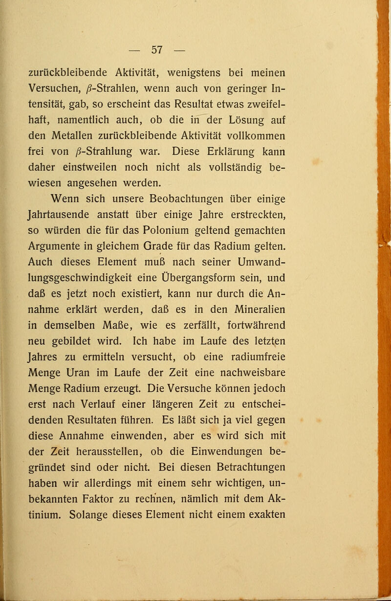 zurückbleibende Aktivität, wenigstens bei meinen Versuchen, ^-Strahlen, wenn auch von geringer In- tensität, gab, so erscheint das Resultat etwas zweifel- haft, namentlich auch, ob die in der Lösung auf den Metallen zurückbleibende Aktivität vollkommen frei von /^-Strahlung war. Diese Erklärung kann daher einstweilen noch nicht als vollständig be- wiesen angesehen werden. Wenn sich unsere Beobachtungen über einige Jahrtausende anstatt über einige Jahre erstreckten, so würden die für das Polonium geltend gemachten Argumente in gleichem Grade für das Radium gelten. Auch dieses Element muß nach seiner Umwand- lungsgeschwindigkeit eine Übergangsform sein, und daß es jetzt noch existiert, kann nur durch die An- nahme erklärt werden, daß es in den Mineralien in demselben Maße, wie es zerfällt, fortwährend neu gebildet wird. Ich habe im Laufe des letzten Jahres zu ermitteln versucht, ob eine radiumfreie Menge Uran im Laufe der Zeit eine nachweisbare Menge Radium erzeugt. Die Versuche können jedoch erst nach Verlauf einer längeren Zeit zu entschei- denden Resultaten führen. Es läßt sich ja viel gegen diese Annahme einwenden, aber es wird sich mit der Zeit herausstellen, ob die Einwendungen be- gründet sind oder nicht. Bei diesen Betrachtungen haben wir allerdings mit einem sehr wichtigen, un- bekannten Faktor zu rechnen, nämlich mit dem Ak- tinium. Solange dieses Element nicht einem exakten
