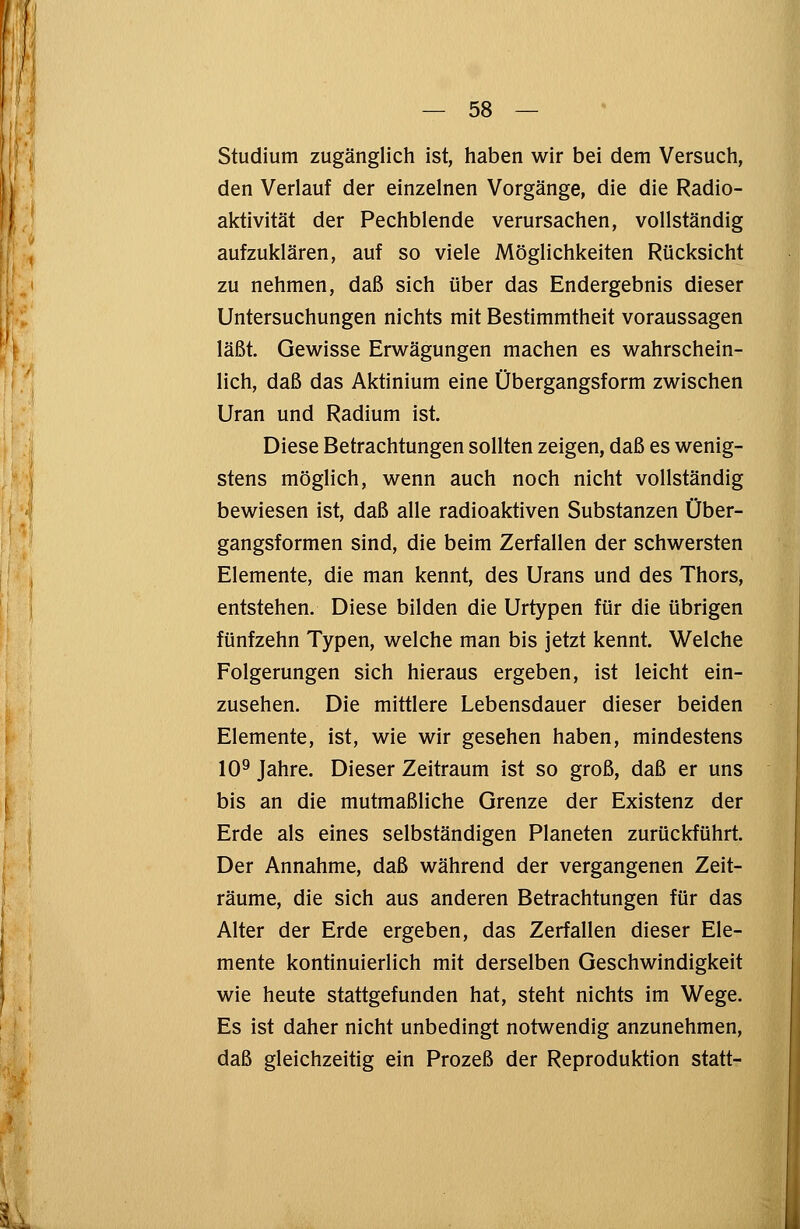 Studium zugänglich ist, haben wir bei dem Versuch, den Verlauf der einzelnen Vorgänge, die die Radio- aktivität der Pechblende verursachen, vollständig aufzuklären, auf so viele Möglichkeiten Rücksicht zu nehmen, daß sich über das Endergebnis dieser Untersuchungen nichts mit Bestimmtheit voraussagen läßt. Gewisse Erwägungen machen es wahrschein- lich, daß das Aktinium eine Übergangsform zwischen Uran und Radium ist. Diese Betrachtungen sollten zeigen, daß es wenig- stens möglich, wenn auch noch nicht vollständig bewiesen ist, daß alle radioaktiven Substanzen Über- gangsformen sind, die beim Zerfallen der schwersten Elemente, die man kennt, des Urans und des Thors, entstehen. Diese bilden die Urtypen für die übrigen fünfzehn Typen, welche man bis jetzt kennt. Welche Folgerungen sich hieraus ergeben, ist leicht ein- zusehen. Die mittlere Lebensdauer dieser beiden Elemente, ist, wie wir gesehen haben, mindestens 109 Jahre. Dieser Zeitraum ist so groß, daß er uns bis an die mutmaßliche Grenze der Existenz der Erde als eines selbständigen Planeten zurückführt. Der Annahme, daß während der vergangenen Zeit- räume, die sich aus anderen Betrachtungen für das Alter der Erde ergeben, das Zerfallen dieser Ele- mente kontinuierlich mit derselben Geschwindigkeit wie heute stattgefunden hat, steht nichts im Wege. Es ist daher nicht unbedingt notwendig anzunehmen, daß gleichzeitig ein Prozeß der Reproduktion statt-