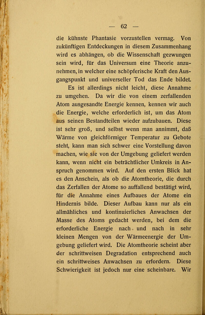 die kühnste Phantasie vorzustellen vermag. Von zukünftigen Entdeckungen in diesem Zusammenhang wird es abhängen, ob die Wissenschaft gezwungen sein wird, für das Universum eine Theorie anzu- nehmen, in welcher eine schöpferische Kraft den Aus- gangspunkt und universeller Tod das Ende bildet. Es ist allerdings nicht leicht, diese Annahme zu umgehen. Da wir die von einem zerfallenden Atom ausgesandte Energie kennen, kennen wir auch die Energie, welche erforderlich ist, um das Atom aus seinen Bestandteilen wieder aufzubauen. Diese ist sehr groß, und selbst wenn man annimmt, daß Wärme von gleichförmiger Temperatur zu Gebote steht, kann man sich schwer eine Vorstellung davon machen, wie sie von der Umgebung geliefert werden kann, wenn nicht ein beträchtlicher Umkreis in An- spruch genommen wird. Auf den ersten Blick hat es den Anschein, als ob die Atomtheorie, die durch das Zerfallen der Atome so auffallend bestätigt wird, für die Annahme eines Aufbaues der Atome ein Hindernis bilde. Dieser Aufbau kann nur als ein allmähliches und kontinuierliches Anwachsen der Masse des Atoms gedacht werden, bei dem die erforderliche Energie nach und nach in sehr kleinen Mengen von der Wärmeenergie der Um- gebung geliefert wird. Die Atomtheorie scheint aber der schrittweisen Degradation entsprechend auch ein schrittweises Anwachsen zu erfordern. Diese Schwierigkeit ist jedoch nur eine scheinbare. Wir •>