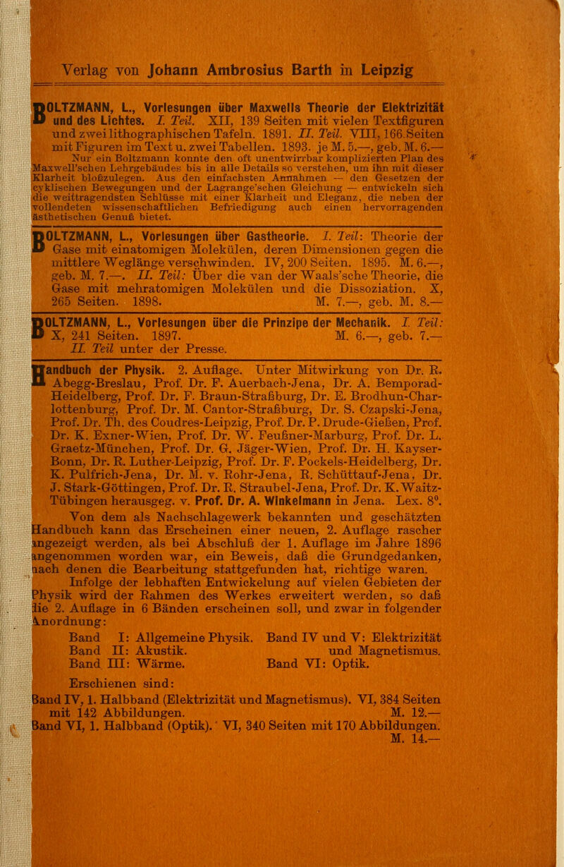 B B BOLTZMANN, L, Vorlesungen über Maxwells Theorie der Elektrizität und des Lichtes. I. Teil. XII, 139 Seiten mit vielen Textfiguren und zwei lithographischen Tafeln. 1891. IL Teil. VIII, 166Seiten mit Figuren im Text u. zwei Tabellen. 1893. je M. 5.—, geb. M. 6.— Nur ein Boltzmaim konnte den oft unentwirrbar komplizierten Plan des Maxwell'schen Lehrgebäudes bis in alle Details so verstehen, um ihn mit dieser Klarheit bloßzulegen. Aus den einfachsten Amiahmen — den Gesetzen der cyklisehen Bewegungen und der Lagrange'schen Gleichung — entwickeln siel» die weittragendsten Schlüsse mit einer Klarheit und Eleganz, die neben der vollendeten wissenschaftlichen Befriedigung auch einen hervorragenden ästhetischen Genuß bietet. OLTZMANN, L, Vorlesungen über Gastheorie. I. Teil: Theorie der Gase mit einatomigen Molekülen, deren Dimensionen gegen die mittlere Weglänge verschwinden. IV, 200 Seiten. 1895. M. 6.—, geb. M. 7.—. II. Teil: Über die van der Waals'sche Theorie, die Gase mit mehratomigen Molekülen und die Dissoziation. X, 265 Seiten. 1898. M. 7.—, geb. M. 8.— OLTZMANN, L., Vorlesungen über die Prinzipe der Mechanik. I. Teil: X, 241 Seiten. 1897. M. 6.—, geb. 7.— II. Teil unter der Presse. Handbuch der Physik. 2. Auflage. Unter Mitwirkung von Dr. E. Abegg-Breslau, Prof. Dr. F. Auerbach-Jena, Dr. A. Bemporad- Heidelberg, Prof. Dr. F. Braun-Straßburg, Dr. E. Brodhun-Char- lottenburg, Prof. Dr. M. Cantor-Straßburg, Dr. S. Czapski-Jena, Prof. Dr. Th. des Coudres-Leipzig, Prof. Dr. P. Drude-Gießen, Prof. Dr. K. Exner-Wien, Prof. Dr. W. Feußner-Marburg, Prof. Dr. L. Graetz-München, Prof. Dr. G. Jäger-Wien, Prof. Dr. H. Kayser- Bonn, Dr. K. Luther-Leipzig, Prof. Dr. F. Pockels-Heidelberg, Dr. K. Pulfrich-Jena, Dr. M. v. Rohr-Jena, R. Schüttauf-Jena, Dr. J. Stark-Göttingen, Prof. Dr. R. Straubel-Jena, Prof. Dr. K. Waitz- Tübingen herausgeg. v. Prof. Dr. A. Winkelmann in Jena. Lex. 8°. Von dem als Nachschlagewerk bekannten und geschätzten Handbuch kann das Erscheinen einer neuen, 2. Auflage rascher angezeigt werden, als bei Abschluß der 1. Auflage im Jahre 1896 angenommen worden war, ein Beweis, daß die Grundgedanken, nach denen die Bearbeitung stattgefunden hat, richtige waren. Infolge der lebhaften Entwickelung auf vielen Gebieten der Physik wird der Rahmen des Werkes erweitert werden, so daß iie 2. Auflage in 6 Bänden erscheinen soll, und zwar in folgender Anordnung: Band I: Allgemeine Physik. Band IV und V: Elektrizität I Band II: Akustik. und Magnetismus. Band TU: Wärme. Band VI: Optik. Erschienen sind: Band IV, 1. Halbband (Elektrizität und Magnetismus). VI, 384 Seiten mit 142 Abbildungen. M. 12.— Band VI, 1. Halbband (Optik).' VI, 340 Seiten mit 170 Abbildungen. M. 14.—