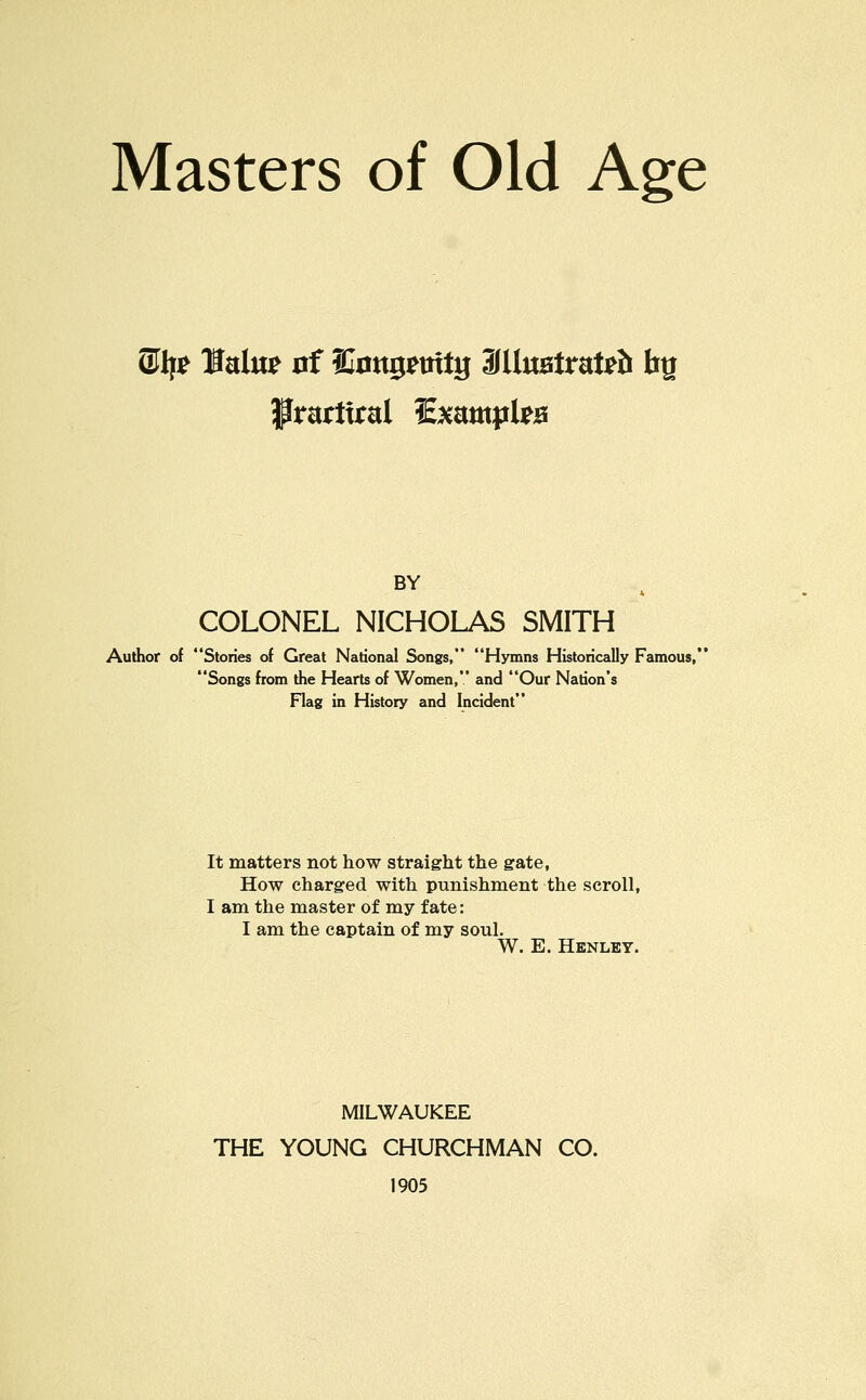 ®lf^ Hato 0f ffi0«gmtg 3(H«0trat^& fag BY COLONEL NICHOLAS SMITH Author of Stories of Great National Songs, Hymns Historically Famous, Songs from the Hearts of Women, and Our Nation's Flag in History and Incident It matters not how straight the gate, How charged with punishment the scroll, I am the master of my fate: I am the captain of my soul. W. E. Henley. MILWAUKEE THE YOUNG CHURCHMAN CO. 1905