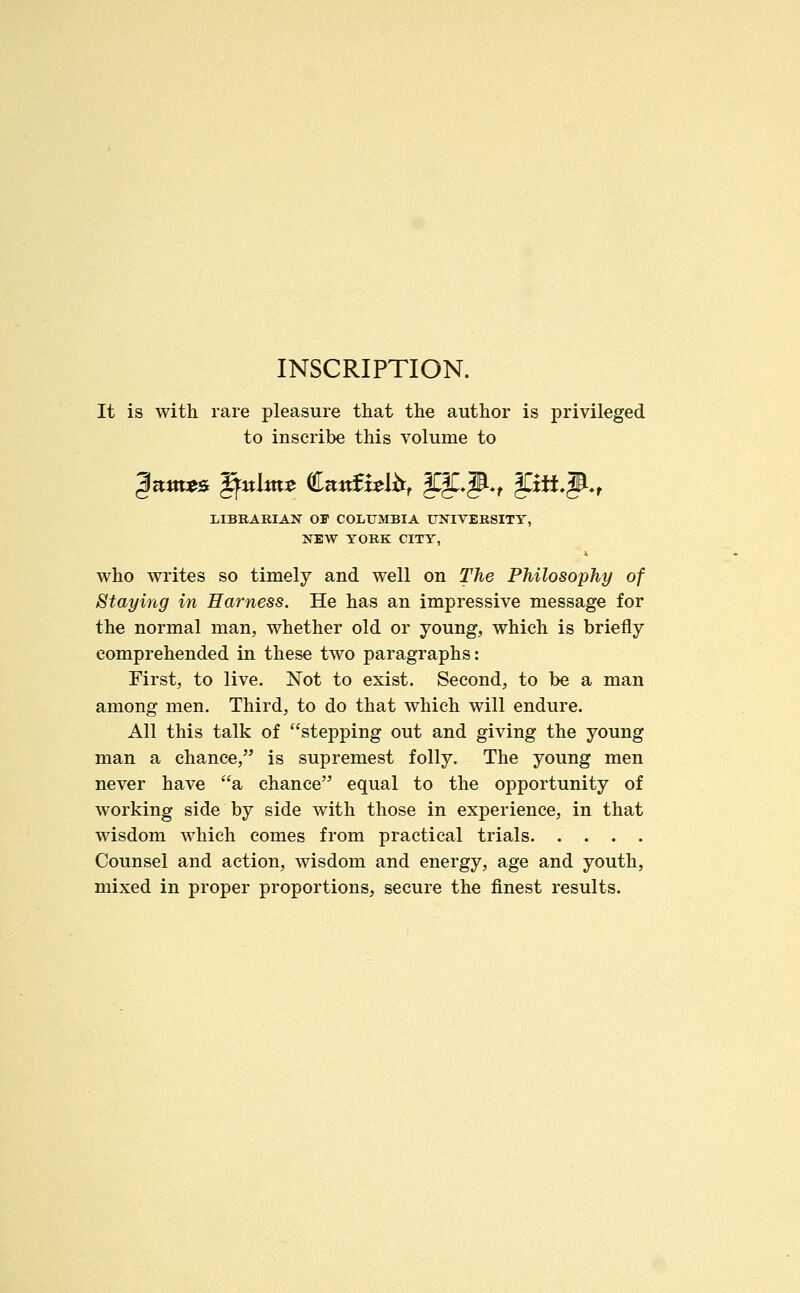 INSCRIPTION. It is with rare pleasure that the author is privileged to inscribe this volume to LIBRARIAN OF COLUMBIA UNIVER8ITT, NEW TORK CITY, who writes so timely and well on The Philosophy of Staying in Harness. He has an impressive message for the normal man, whether old or young, which is briefly comprehended in these two paragraphs: First, to live. Not to exist. Second, to be a man among men. Third, to do that which will endure. All this talk of stepping out and giving the young man a chance, is supremest folly. The young men never have a chance equal to the opportunity of working side by side with those in experience, in that wisdom which comes from practical trials. .... Counsel and action, wisdom and energy, age and youth, mixed in proper proportions, secure the finest results.