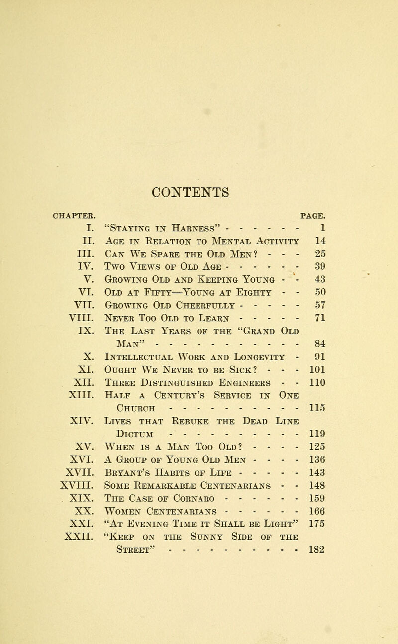 COKTEKTS CHAPTER. I. II. III. IV. V. VI. VII. VIII. IX. X. XI. XII. XIII. XIV. XV. XVI. XVII. XVIII. XIX. XX. XXI. XXII. PAGE. Staying in Harness 1 Age in Relation to Mental Activity 14 Can We Spare the Old Men? - - - 25 Two Views of Old Age 39 Growing Old and Keeping Young - - 43 Old at Fifty—Young at Eighty - - 50 Growing Old Cheerfully 57 Never Too Old to Learn 71 The Last Years of the Grand Old Man 84 Intellectual Work and Longevity - 91 Ought We Never to be Sick? - - - 101 Three Distinguished Engineers - - 110 Half a Century's Service in One Church - - 115 Lives that Rebuke the Dead Line Dictum 119 When is a Man Too Old? - - - - 125 A Group of Young Old Men - - - - 136 Bryant's Habits of Life 143 Some Remarkable Centenarians - - 148 The Case of Cornaro 159 Women Centenarians 166 At Evening Time it Shall be Light 175 Keep on the Sunny Side of the Street 182