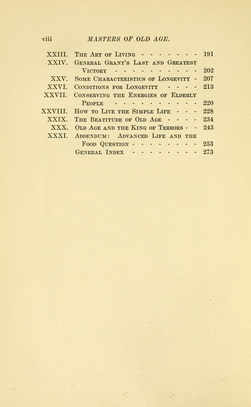 XXIII. The Aet of Living 191 XXIV. General Grant's Last and Greatest Victory 202 XXV. Some Characteristics of Longevity - 207 XXVI. Conditions for Longevity - - - - 213 XXVII. Conserving the Energies of Elderly People 220 XXVEII. How to Live the Simple Life - - - 228 XXIX. The Beatitude of Old Age - - - - 234 XXX. Old Age and the King of Terrors - - 243 XXXI. Addendum: Advanced Life and the Food Question 253 General Index --...--. 273