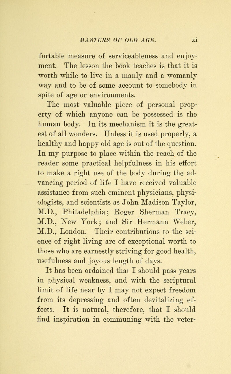 fortable measure of serviceableness and enjoy- ment. The lesson the book teaches is that it is worth while to live in a manly and a womanly way and to be of some account to somebody in spite of age or environments. The most valuable piece of personal prop- erty of which anyone can be possessed is the human body. In its mechanism it is the great- est of all wonders. Unless it is used properly, a healthy and happy old age is out of the question. In my purpose to place within the reach of the reader some practical helpfulness in his effort to make a right use of the body during the ad- vancing period of life I have received valuable assistance from such eminent physicians, physi- ologists, and scientists as John Madison Taylor, M.D., Philadelphia; Roger Sherman Tracy, M.D., 'New York; and Sir Hermann Weber, M.D., London. Their contributions to the sci- ence of right living are of exceptional worth to those who are earnestly striving for good health, usefulness and joyous leng-th of days. It has been ordained that I should pass years in physical weakness, and with the scriptural limit of life near by I may not expect freedom from its depressing and often devitalizing ef- fects. It is natural, therefore, that I should find inspiration in communing with the veter-