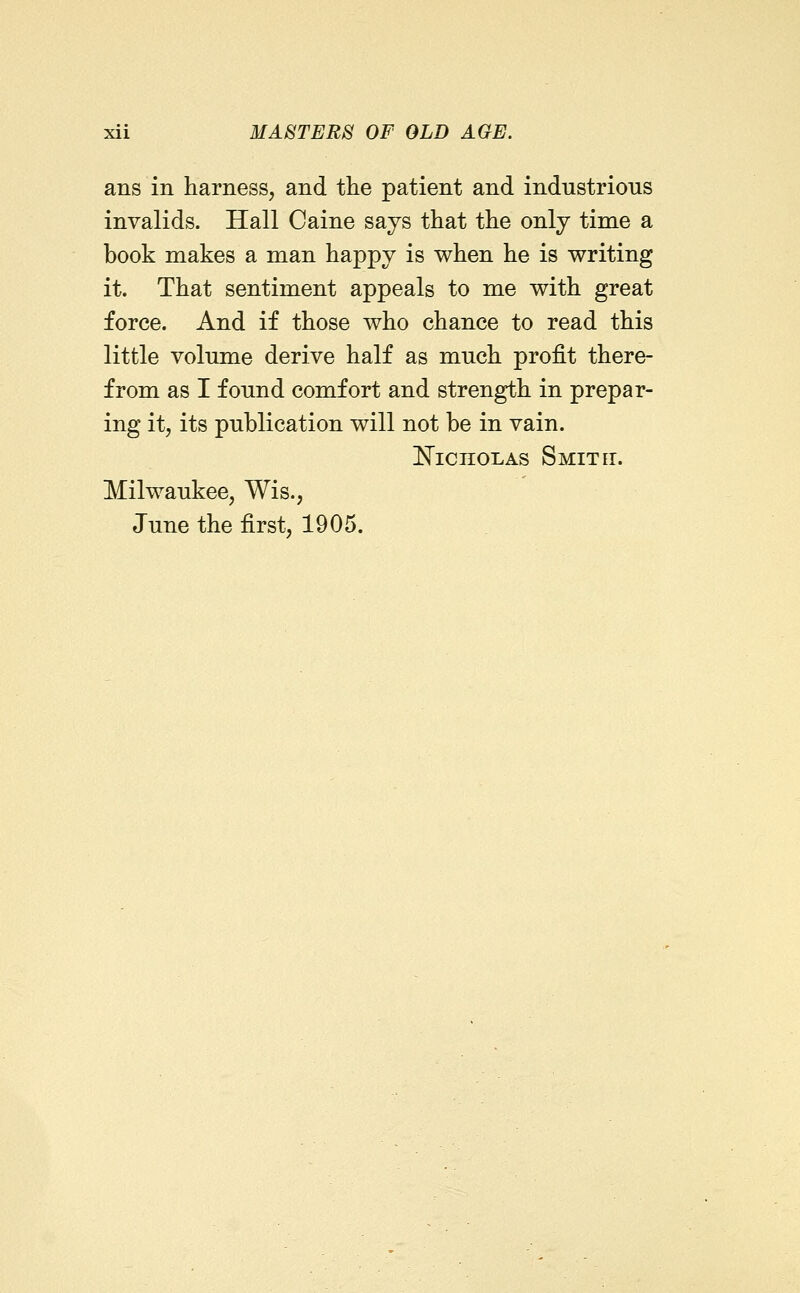 ans in harness, and the patient and industrious invalids. Hall Caine says that the only time a book makes a man happy is when he is writing it. That sentiment appeals to me with great force. And if those who chance to read this little volume derive half as much profit there- from as I found comfort and strength in prepar- ing it, its publication will not be in vain. l^icnoLAs Smith. Milwaukee, Wis., June the first, 1905.