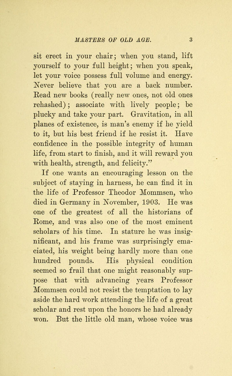 sit erect in your chair; when yon stand, lift yourself to your full height; when you speak, let your voice possess full volume and energy, l^ever believe that you are a back number. Read new books (really new ones, not old ones rehashed); associate with lively people; be plucky and take your part. Gravitation, in all planes of existence, is man's enemy if he yield to it, but his best friend if he resist it. Have confidence in the possible integrity of human life, from start to finish, and it will reward you with health, strength, and felicity. If one wants an encouraging lesson on the subject of staying in harness, he can find it in the life of Professor Theodor Mommsen, who died in Germany in November, 1903. He was one of the greatest of all the historians of Rome, and was also one of the most eminent scholars of his time. In stature he was insig- nificant, and his frame was surprisingly ema- ciated, his weight being hardly more than one hundred pounds. His physical condition seemed so frail that one might reasonably sup- pose that with advancing years Professor Mommsen could not resist the temptation to lay aside the hard work attending the life of a great scholar and rest upon the honors he had already won. But the little old man, whose voice was