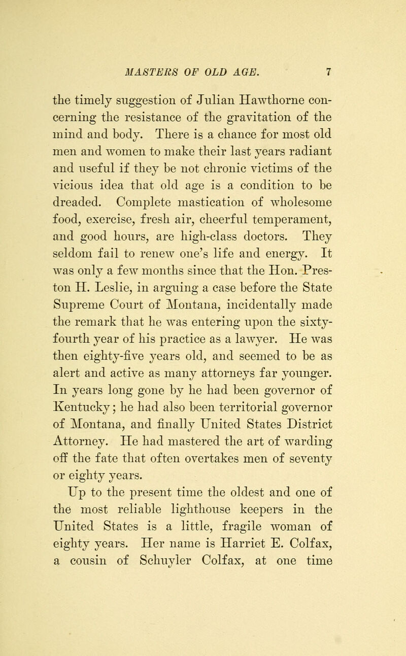 the timely suggestion of Julian Hawthorne con- cerning the resistance of the gravitation of the mind and body. There is a chance for most old men and women to make their last years radiant and useful if they be not chronic victims of the vicious idea that old age is a condition to be dreaded. Complete mastication of wholesome food, exercise, fresh air, cheerful temperament, and good hours, are high-class doctors. They seldom fail to renew one's life and energy. It was only a few months since that the Hon. Pres- ton H. Leslie, in arguing a case before the State Supreme Court of Montana, incidentally made the remark that he was entering upon the sixty- fourth year of his practice as a lawyer. He was then eighty-five years old, and seemed to be as alert and active as many attorneys far younger. In years long gone by he had been governor of Kentucky; he had also been territorial governor of Montana, and finally United States District Attorney. He had mastered the art of warding off the fate that often overtakes men of seventy or eighty years. Up to the present time the oldest and one of the most reliable lighthouse keepers in the United States is a little, fragile woman of eighty years. Her name is Harriet E. Colfax, a cousin of Schuyler Colfax, at one time