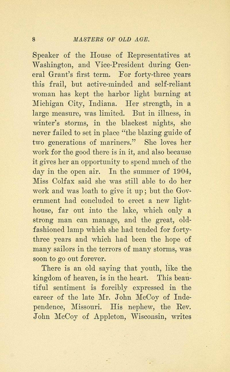 Speaker of tlie House of Representatives at Washington, and Vice-President during Gen- eral Grant's first term. For forty-three years this frail, but active-minded and self-reliant woman has kept the harbor light burning at Michigan City, Indiana. Her strength, in a large measure, was limited. But in illness, in winter's storms, in the blackest nights, she never failed to set in place the blazing guide of two generations of mariners. She loves her work for the good there is in it, and also because it gives her an opportunity to spend much of the day in the open air. In the summer of 1904, Miss Colfax said she was still able to do her work and was loath to give it up; but the Gov- ernment had concluded to erect a new light- house, far out into the lake, which only a strong man can manage, and the great, old- fashioned lamp which she had tended for forty- three years and which had been the hope of many sailors in the terrors of many storms, was soon to go out forever. There is an old saying that youth, like the kingdom of heaven, is in the heart. This beau- tiful sentiment is forcibly expressed in the career of the late Mr. John McCoy of Inde- pendence, Missouri. His nephew, the Rev. John McCoy of Appleton, Wisconsin, writes