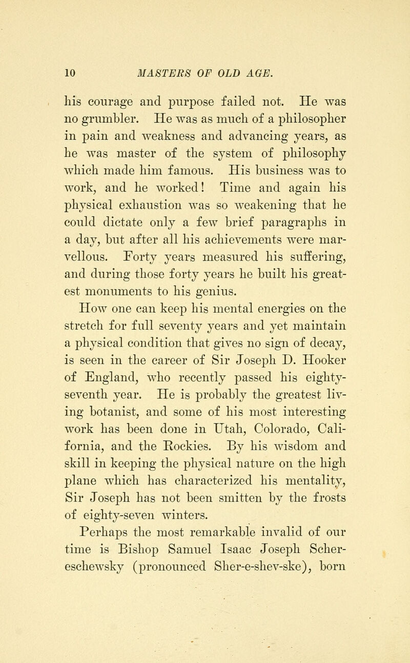 his courage and purpose failed not. He was no grumbler. He was as much of a philosopher in pain and weakness and advancing years, as he was master of the system of philosophy which made him famous. His business was to work, and he worked! Time and again his physical exhaustion was so weakening that he could dictate only a few brief paragraphs in a day, but after all his achievements were mar- vellous. Forty years measured his suffering, and during those forty years he built his great- est monuments to his genius. How one can keep his mental energies on the stretch for full seventy years and yet maintain a physical condition that gives no sign of decay, is seen in the career of Sir Joseph D. Hooker of England, who recently passed his eighty- seventh year. He is probably the greatest liv- ing botanist, and some of his most interesting work has been done in Utah, Colorado, Cali- fornia, and the Rockies. By his wisdom and skill in keeping the physical nature on the high plane which has characterized his mentality. Sir Joseph has not been smitten by the frosts of eighty-seven winters. Perhaps the most remarkable invalid of our time is Bishop Samuel Isaac Joseph Scher- eschewsky (pronounced Sher-e-shev-ske), born