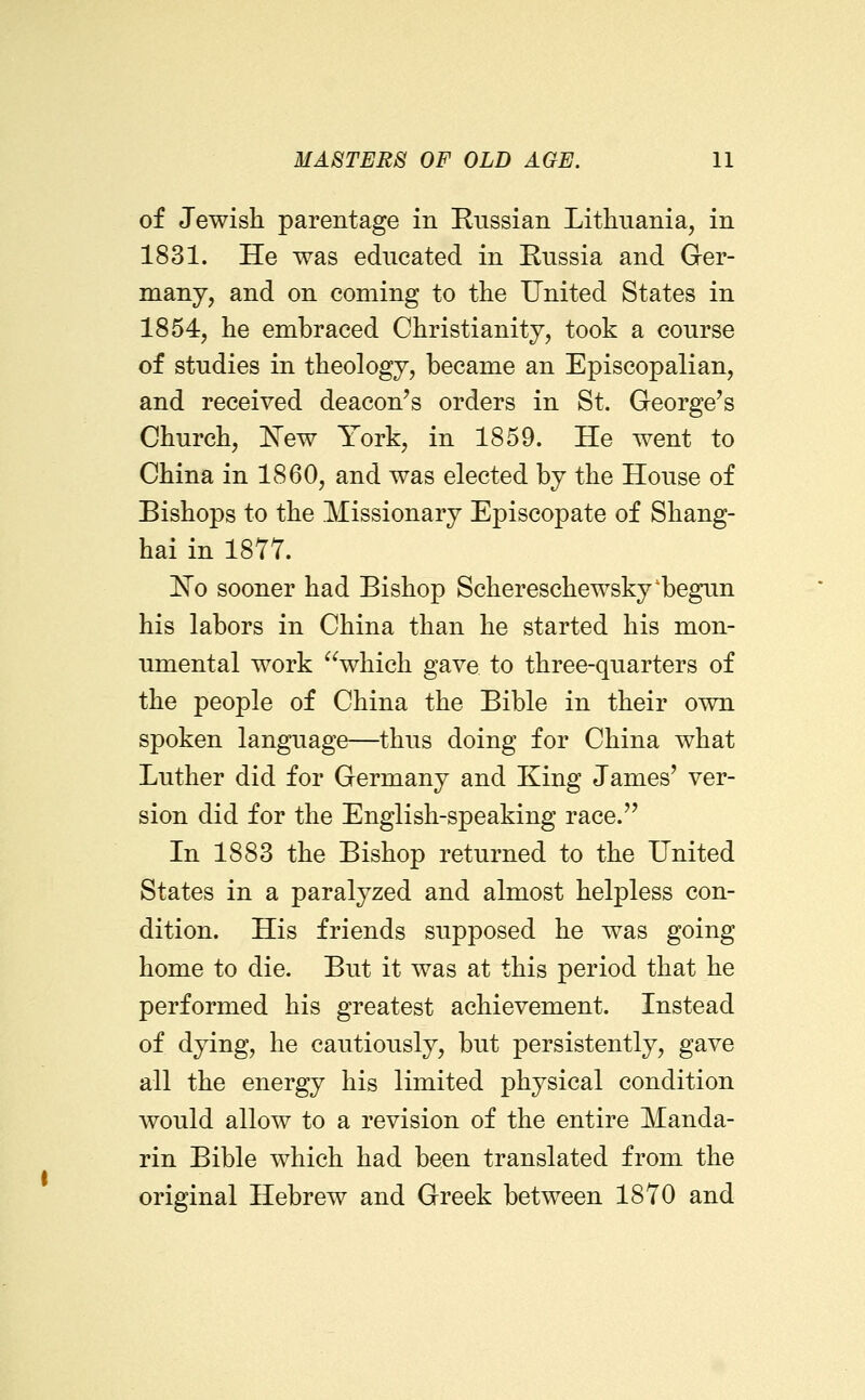 of Jewish parentage in Russian Lithuania, in 1831. He was educated in Russia and Ger- many, and on coming to the United States in 1854, he embraced Christianity, took a course of studies in theology, became an Episcopalian, and received deacon's orders in St. George's Church, ^ew York, in 1859. He went to China in 1860, and was elected by the House of Bishops to the Missionary Episcopate of Shang- hai in 1877. 'No sooner had Bishop Schereschewsky'begun his labors in China than he started his mon- umental work which gave to three-quarters of the people of China the Bible in their own spoken language—thus doing for China what Luther did for Germany and King James' ver- sion did for the English-speaking race. In 1883 the Bishop returned to the United States in a paralyzed and almost helpless con- dition. His friends supposed he was going home to die. But it was at this period that he performed his greatest achievement. Instead of dying, he cautiously, but persistently, gave all the energy his limited physical condition would allow to a revision of the entire Manda- rin Bible which had been translated from the original Hebrew and Greek between 1870 and