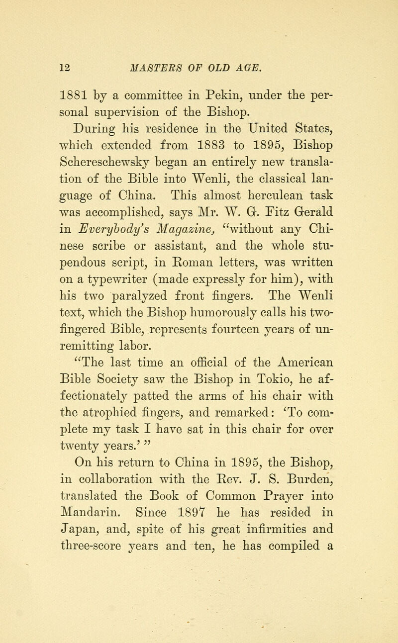 1881 by a committee in Pekin, nnder the per- sonal supervision of the Bishop. During his residence in the United States, which extended from 1883 to 1895, Bishop Schereschewskj began an entirely new transla- tion of the Bible into Wenli, the classical lan- guage of China. This almost herculean task was accomplished, says Mr. W. Gr. Fitz Gerald in Everyhody's Magazine, without any Chi- nese scribe or assistant, and the whole stu- pendous script, in Boman letters, was written on a typewriter (made expressly for him), with his two paralyzed front fingers. The Wenli text, which the Bishop humorously calls his two- fingered Bible, represents fourteen years of un- remitting labor. The last time an official of the American Bible Society saw the Bishop in Tokio, he af- fectionately patted the arms of his chair with the atrophied fingers, and remarked: ^To com- plete my task I have sat in this chair for over twenty years.'  On his return to China in 1895, the Bishop, in collaboration with the Be v. J. S. Burden, translated the Book of Common Prayer into Mandarin. Since 1897 he has resided in Japan, and, spite of his great infirmities and three-score years and ten, he has compiled a