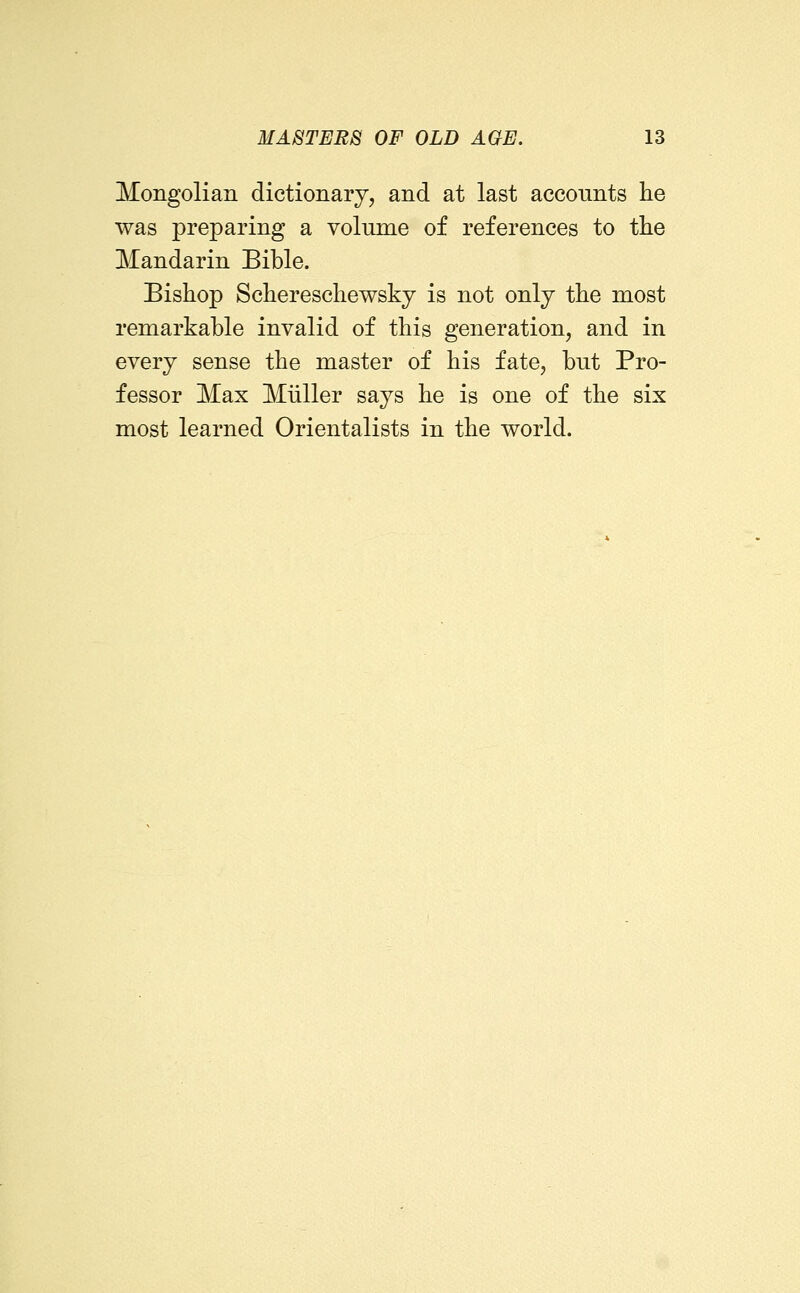 Mongolian dictionary, and at last accounts lie was preparing a volume of references to the Mandarin Bible. Bishop Schereschewsky is not only the most remarkable invalid of this generation, and in every sense the master of his fate, but Pro- fessor Max Miiller says he is one of the six most learned Orientalists in the world.