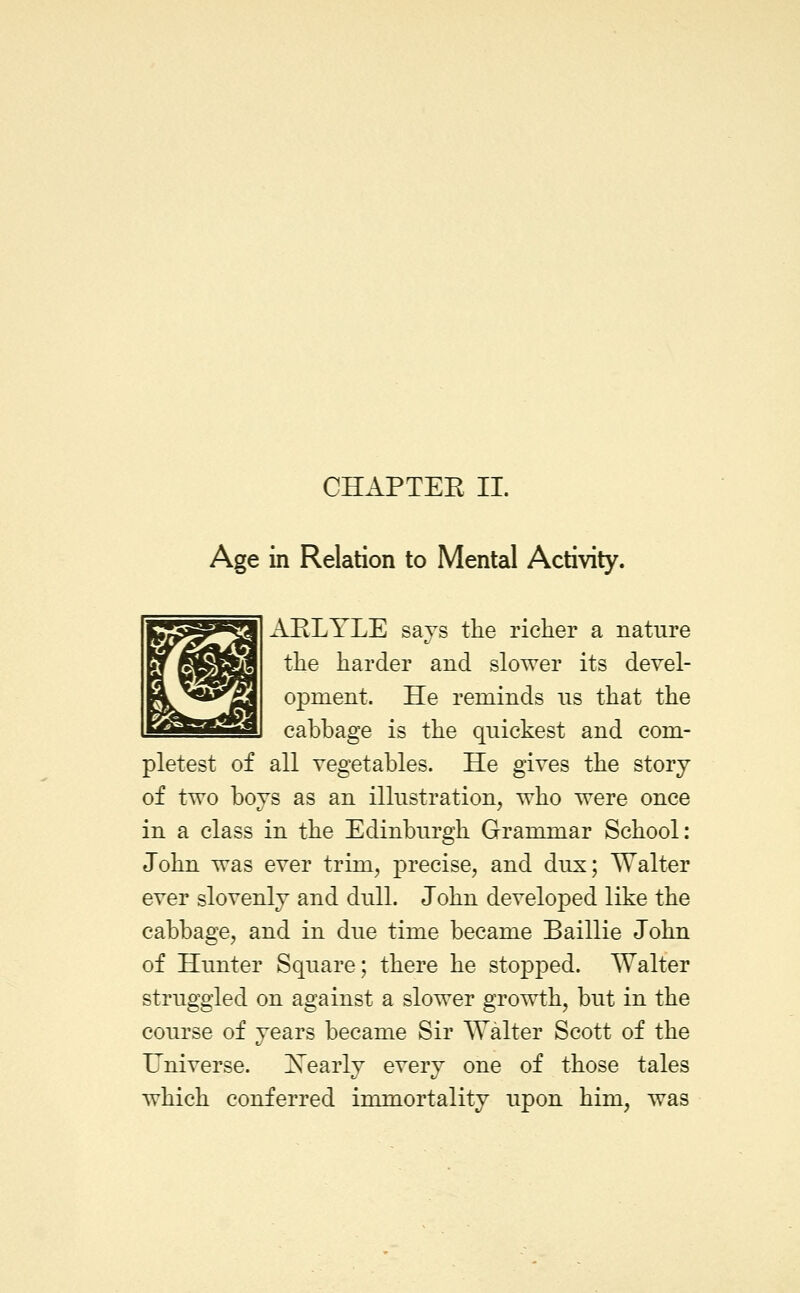 Age in Relation to Mental Activity. A.ELTLE says the richer a nature the harder and slower its devel- opment. He reminds ns that the cabbage is the quickest and com- pletest of all vegetables. He gives the story of two boys as an illustration, who were once in a class in the Edinburgh Grammar School: John was ever trim, precise, and dux; Walter ever slovenly and dull. John developed like the cabbage, and in due time became Baillie John of Hunter Square; there he stopped. Walter struggled on against a slower growth, but in the course of years became Sir Walter Scott of the Universe. Nearly every one of those tales which conferred immortality upon him, was