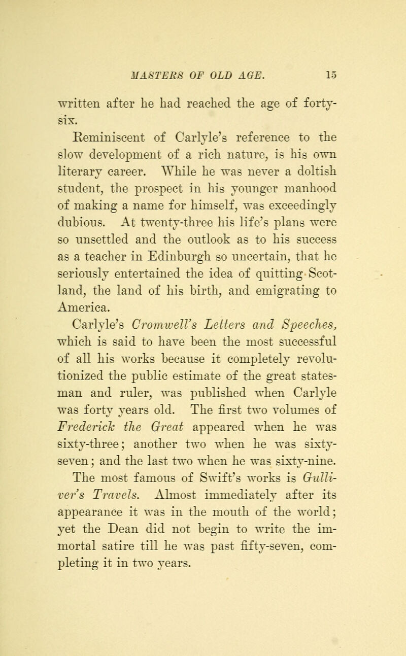 written after he had reached the age of forty- six. Eeminiscent of Carlvle's reference to the slow development of a rich nature, is his own literary career. While he was never a doltish student, the prospect in his younger manhood of making a name for himself, was exceedingly dubious. At twenty-three his life's plans were so unsettled and the outlook as to his success as a teacher in Edinburgh so uncertain, that he seriously entertained the idea of quitting-Scot- land, the land of his birth, and emigrating to America. Carlyle's CromwelVs Letters and Speeches, which is said to have been the most successful of all his works because it completely revolu- tionized the public estimate of the great states- man and ruler, was published when Carlyle was forty years old. The first two volumes of Frederich the Great appeared when he was sixty-three; another two when he was sixty- seven ; and the last two when he was sixty-nine. The most famous of Swift's works is Gulli- ver s Travels. Almost immediately after its appearance it was in the mouth of the world; yet the Dean did not begin to write the im- mortal satire till he was past fifty-seven, com- pleting it in two years.