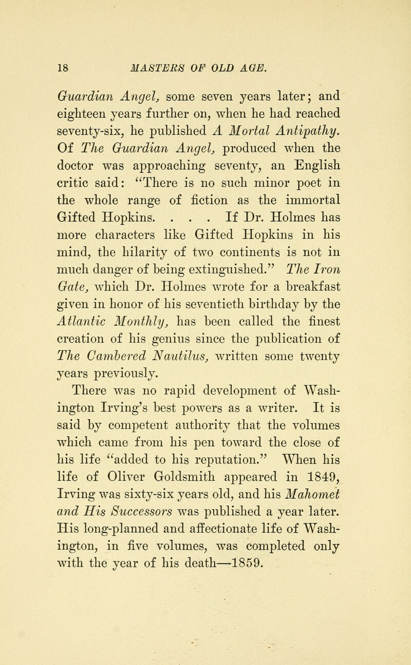 Guardian Angela some seven years later; and eighteen years further on, when he had reached seventy-six, he published A Mortal Antipathy. Of The Guardian Angela produced when the doctor was approaching seventy, an English critic said: There is no such minor poet in the whole range of fiction as the immortal Gifted Hopkins. . . . If Dr. Holmes has more characters like Gifted Hopkins in his mind, the hilarity of two continents is not in much danger of being extinguished. The Iron Gate, which Dr. Holmes wrote for a breakfast given in honor of his seventieth birthday by the Atlantic Monthly, has been called the finest creation of his genius since the publication of The Cambered Nautilus, written some twenty years previously. There was no rapid development of Wash- ington Irving's best powers as a writer. It is said by competent authority that the volumes which came from his pen toward the close of his life added to his reputation. When his life of Oliver Goldsmith appeared in 1849, Irving was sixty-six years old, and his Mahomet and His Successors was published a year later. His long-planned and affectionate life of Wash- ington, in five volumes, was completed only with the year of his death—-1859.