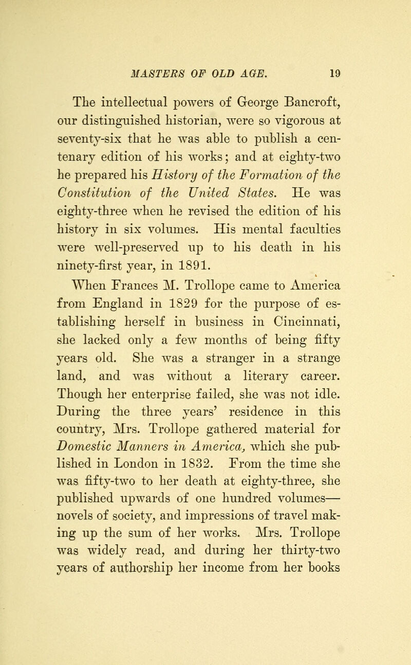 The intellectual powers of George Bancroft, onr distinguished historian, were so vigorous at seventj-six that he was able to publish a cen- tenary edition of his works; and at eighty-two he prepared his History of the Formation of the Constitution of the United States. He was eighty-three when he revised the edition of his history in six volumes. His mental faculties were well-preserved up to his death in his ninety-first year, in 1891. When Frances M. Trollope came to America from England in 1829 for the purpose of es- tablishing herself in business in Cincinnati, she lacked only a few months of being fifty years old. She was a stranger in a strange land, and was without a literary career. Though her enterprise failed, she was not idle. During the three years' residence in this country, Mrs. Trollope gathered material for Domestic Manners in America^ which she pub- lished in London in 1832. From the time she was fifty-two to her death at eighty-three, she published upwards of one hundred volumes— novels of society, and impressions of travel mak- ing up the sum of her works. Mrs. Trollope was widely read, and during her thirty-two years of authorship her income from her books