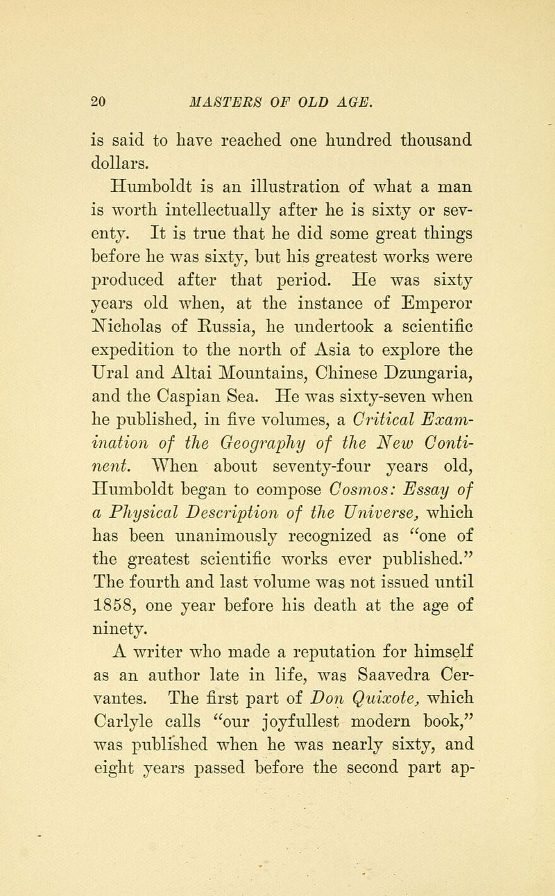 is said to have reached one hundred thousand dollars. Hnmholdt is an illustration of what a man is worth intellectually after he is sixty or sev- enty. It is true that he did some great things before he was sixty, but his greatest works were produced after that period. He was sixty years old when, at the instance of Emperor !N^icholas of Russia, he undertook a scientific expedition to the north of Asia to explore the Ural and Altai Mountains, Chinese Dzungaria, and the Caspian Sea. He was sixty-seven when he published, in -^ye volumes, a Critical Exam- ination of the Geogi^apJiy of the New Conti- nent. When about seventy-four years old, Humboldt began to compose Cosmos: Essay of a Physical Description of the Universe, which has been unanimously recognized as ^^one of the greatest scientific works ever published. The fourth and last volume was not issued until 1858, one year before his death at the age of ninety. A writer who made a reputation for himself as an author late in life, was Saavedra Cer- vantes. The first part of Don Quixote, which Carlyle calls our joyfullest modern book, was published when he was nearly sixty, and eight years passed before the second part ap-
