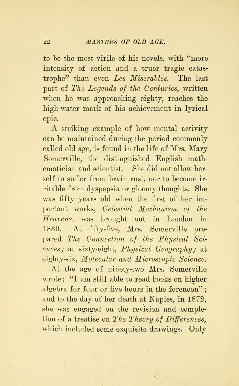 to be the most virile of his novels, with more intensity of action and a truer tragic catas- trophe'' than even Les Miserables. The last part of The Legends of the Centuries^ written when he was approaching eighty, reaches the high-water mark of his achievement in lyrical epic. A striking example of how mental activity can be maintained during the period commonly called old age, is found in the life of Mrs. Mary Somerville, the distinguished English math- ematician and scientist. She did not allow her- self to suffer from brain rust, nor to become ir- ritable from dyspepsia or gloomy thoughts. She was fifty years old when the first of her im- portant works. Celestial Mechanism of the Heavens, was brought out in London in 1830. At fifty-five, Mrs. Somerville pre- pared The Connection of the Physical Sci- ences; at sixty-eight. Physical Geography; at eighty-six. Molecular and Microscopic Science. At the age of ninety-two Mrs. Somerville wrote: I am still able to read books on higher algebra for four or five hours in the forenoon; and to the day of her death at Naples, in 1872, she was engaged on the revision and comple- tion of a treatise on The Theory of Differences, which included some exquisite drawings. Only