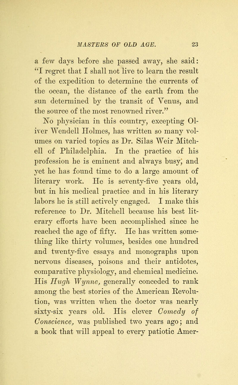 a few days before she passed away, she said: cj regret that I shall not live to learn the result of the expedition to determine the currents of the ocean, the distance of the earth from the sun determined by the transit of Venus, and the source of the most renowned river. 'No physician in this country, excepting Ol- iver Wendell Holmes, has written so many vol- umes on varied topics as Dr. Silas Weir Mitch- ell of Philadelphia. In the practice of his profession he is eminent and always busyj and yet he has found time to do a large amount of literary work. He is seventy-five years old, but in his medical practice and in his literary labors he is still actively engaged. I make this reference to Dr. Mitchell because his best lit- erary efforts have been accomplished since he reached the age of fifty. He has written some- thing like thirty volumes, besides one hundred and twenty-five essays and monographs upon nervous diseases, poisons and their antidotes, comparative physiology, and chemical medicine. His Hugh Wynne^ generally conceded to rank among the best stories of the American Revolu- tion, was written when the doctor was nearly sixty-six years old. His clever Comedy of Conscience, was published two years ago; and a book that will appeal to every patiotic Amer-