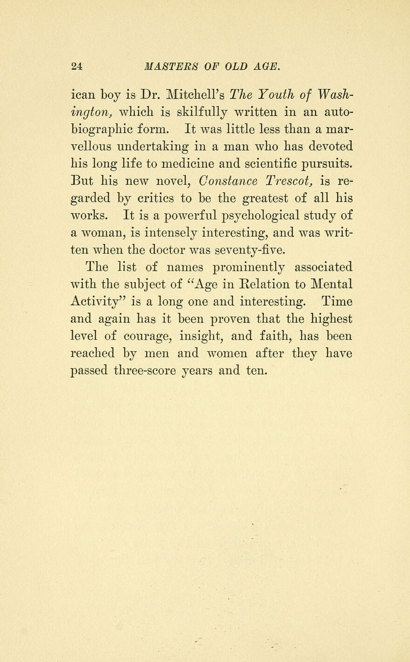 ican boy is Dr. Mitcheirs The Youth of Wash- ington^ whicli is skilfully written in an auto- biographic form. It was little less than a mar- vellous undertaking in a man who has devoted his long life to medicine and scientific pursuits. But his new novel, Constance Trescot, is re- garded by critics to be the greatest of all his works. It is a powerful psychological study of a woman, is intensely interesting, and was writ- ten when the doctor was seventy-five. The list of names prominently associated with the subject of Age in Relation to Mental Activity is a long one and interesting. Time and again has it been proven that the highest level of courage, insight, and faith, has been reached by men and women after they have passed three-score years and ten.