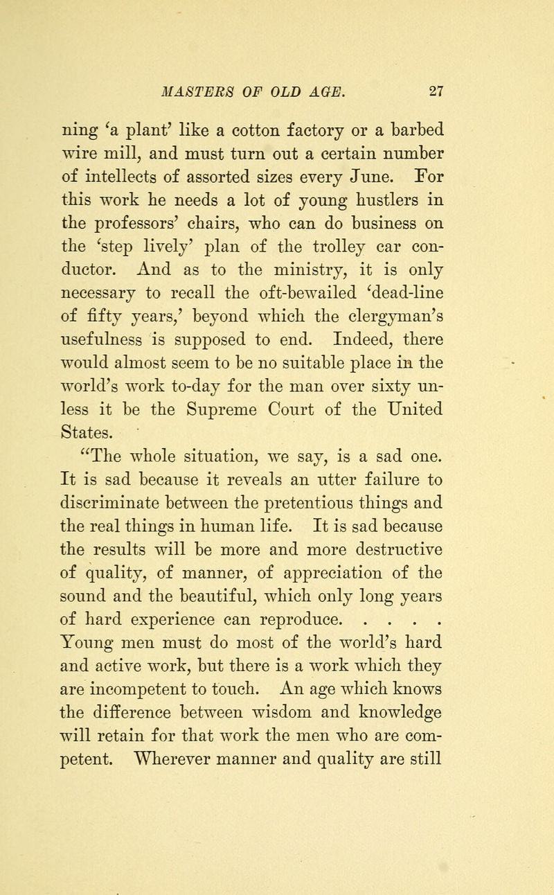 ning ^a plant' like a cotton factory or a barbed wire mill, and must turn out a certain number of intellects of assorted sizes every June. For this work lie needs a lot of young bustlers in the professors' chairs, who can do business on the ^step lively' plan of the trolley car con- ductor. And as to the ministry, it is only necessary to recall the oft-bewailed ^dead-line of fifty years,' beyond which the clergyman's usefulness is supposed to end. Indeed, there would almost seem to be no suitable place in the world's work to-day for the man over sixty un- less it be the Supreme Court of the United States. The whole situation, we say, is a sad one. It is sad because it reveals an utter failure to discriminate between the pretentious things and the real things in himian life. It is sad because the results will be more and more destructive of quality, of manner, of appreciation of the sound and the beautiful, which only long years of hard experience can reproduce Young men must do most of the world's hard and active work, but there is a work which they are incompetent to touch. An age which knows the difference between wisdom and knowledge will retain for that work the men who are com- petent. Wherever manner and quality are still