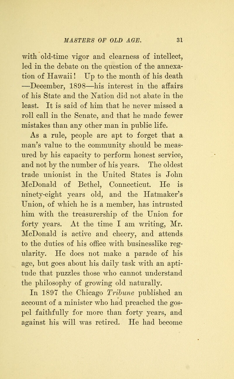 with old-time vigor and clearness of intellect, led in the debate on the question of the annexa- tion of Hawaii! Up to the month of his death —December, 1898—his interest in the affairs of his State and the Nation did not abate in the least. It is said of him that he never missed a roll call in the Senate, and that he made fewer mistakes than any other man in public life. As a rule, people are apt to forget that a man's value to the community should be meas- ured by his capacity to perform honest service, and not by the number of his years. The oldest trade unionist in the United States is John McDonald of Bethel, Connecticut. He is ninety-eight years old, and the Hatmaker's Union, of which he is a member, has intrusted him with the treasurership of the Union for forty years. At the time I am writing, Mr. McDonald is active and cheery, and attends to the duties of his office with businesslike reg- ularity. He does not make a parade of his age, but goes about his daily task with an apti- tude that puzzles those who cannot understand the philosophy of growing old naturally. In 1897 the Chicago Tribune published an account of a minister who had preached the gos- pel faithfully for more than forty years, and against his will was retired. He had become