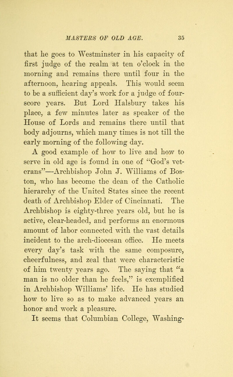 that he goes to Westrainster in his capacity of first judge of the reahn at ten o'clock in the morning and remains there until four in the afternoon, hearing appeals. This would seem to be a sufficient day's work for a judge of four- score years. But Lord Halsbury takes his place, a few minutes later as speaker of the House of Lords and remains there until that body adjourns, which many times is not till the early morning of the following day. A good example of how to live and how to serve in old age is found in one of ^'God's vet- erans—Archbishop John J. Williams of Bos- ton, who has become the dean of the Catholic hierarchy of the United States since the recent death of Archbishop Elder of Cincinnati. The Archbishop is eighty-three years old, but he is active, clear-headed, and performs an enormous amount of labor connected with the vast details incident to the arch-diocesan office. He meets every day's task with the same composure, cheerfulness, and zeal that were characteristic of him twenty years ago. The saying that a man is no older than he feels, is exemplified in Archbishop Williams' life. He has studied how to live so as to make advanced years an honor and work a pleasure. It seems that Columbian College, Washing-