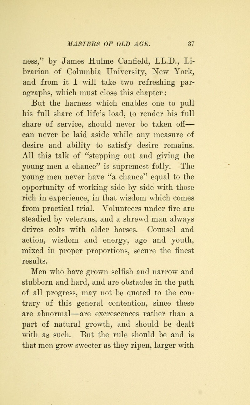 ness, bj James Hulme Canfield, LL.D., Li- brarian of Columbia Universityj 'New York, and from it I will take two refreshing par- agraphs, which must close this chapter: But the harness which enables one to pull his full share of life's load, to render his full share of service, should never be taken off— can never be laid aside while any measure of desire and ability to satisfy desire remains. All this talk of stepping out and giving the young men a chance'' is supremest folly. The young men never have a chance equal to the opportunity of working side by side with those rich in experience, in that wisdom which comes from practical trial. Volunteers under fire are steadied by veterans, and a shrewd man always drives colts with older horses. Counsel and action, wisdom and energy, age and youth, mixed in proper proportions, secure the finest results. Men who have grown selfish and narrow and stubborn and hard, and are obstacles in the path of all progress, may not be quoted to the con- trary of this general contention, since these are abnormal—are excrescences rather than a part of natural growth, and should be dealt with as such. But the rule should be and is that men grow sweeter as they ripen, larger with