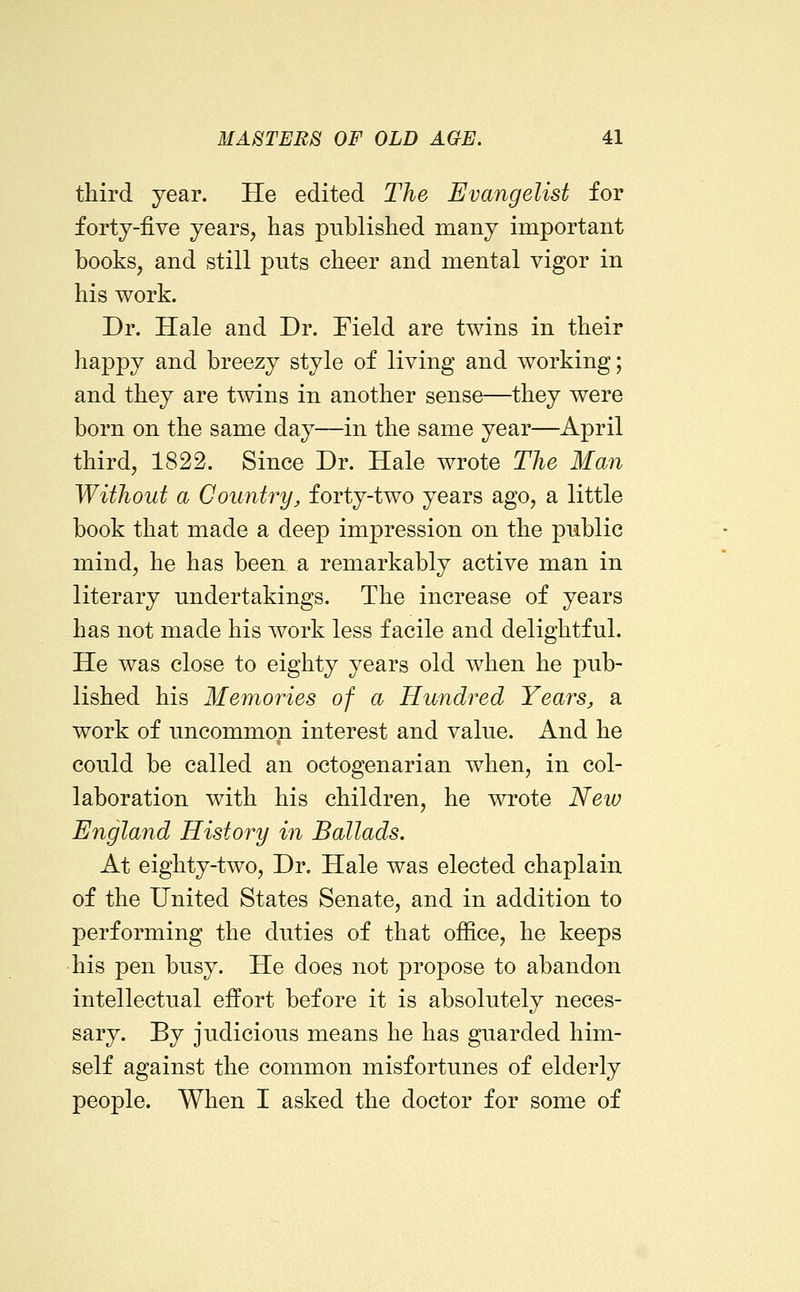 third year. He edited The Evangelist for forty-five years, has published many important books, and still puts cheer and mental vigor in his work. Dr. Hale and Dr. Field are twins in their happy and breezy style of living and working; and they are tmns in another sense—they were born on the same day—in the same year—April third, 1822. Since Dr. Hale wrote The Man Without a Country^ forty-two years ago, a little book that made a deep impression on the piiblic mind, he has been a remarkably active man in literary undertakings. The increase of years has not made his work less facile and delightful. He was close to eighty years old when he pub- lished his Memories of a Hundred Years, a work of uncommon interest and value. And he could be called an octogenarian when, in col- laboration with his children, he wrote New England History in Ballads. At eighty-two, Dr. Hale was elected chaplain of the United States Senate, and in addition to performing the duties of that office, he keeps •his pen busy. He does not propose to abandon intellectual effort before it is absolutely neces- sary. By judicious means he has guarded him- self against the common misfortunes of elderly people. When I asked the doctor for some of