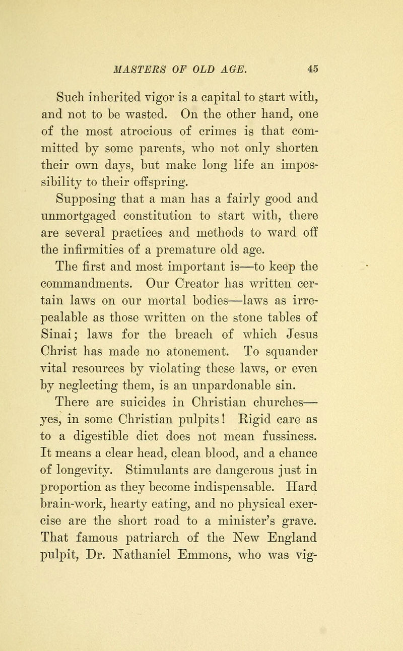 Such inherited vigor is a capital to start with, and not to be wasted. On the other hand, one of the most atrocious of crimes is that com- mitted by some parents, who not only shorten their o'vvn days, but make long life an impos- sibility to their offspring. Supposing that a man has a fairly good and unmortgaged constitution to start with, there are several practices and methods to ward off the infirmities of a premature old age. The first and most important is—^to keep the commandments. Our Creator has written cer- tain laws on our mortal bodies—laws as irre- pealable as those written on the stone tables of Sinai; laws for the breach of which Jesus Christ has made no atonement. To squander vital resources by violating these laws, or even by neglecting them, is an unpardonable sin. There are suicides in Christian churches— yes, in some Christian pulpits! Rigid care as to a digestible diet does not mean fussiness. It means a clear head, clean blood, and a chance of longevity. Stimulants are dangerous just in proportion as they become indispensable. Hard brain-work, hearty eating, and no physical exer- cise are the short road to a minister's grave. That famous patriarch of the ISTew England pulpit. Dr. Nathaniel Emmons, who was vig-