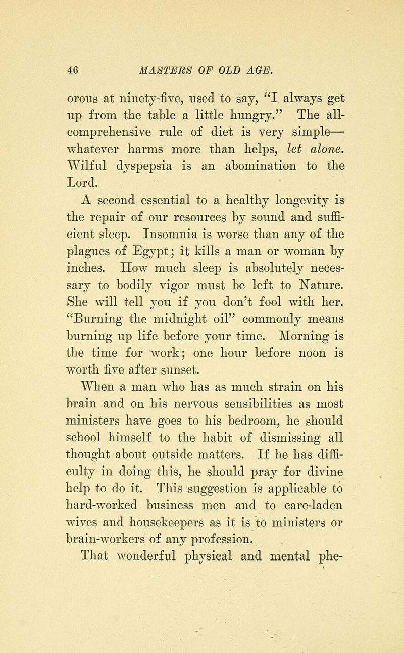 oroiis at ninetj-five, used to say, I always get up from the table a little hungry.'' The all- comprehensive rule of diet is very simple—• whatever harms more than helps, let alone. Wilful dyspepsia is an abomination to the Lord. A second essential to a healthy longevity is the repair of our resources by sound and suffi- cient sleep. Insomnia is worse than any of the plagnes of Egypt; it kills a man or woman by inches. How much sleep is absolutely neces- sary to bodily vigor must be left to l^ature. She will tell you if you don't fool with her. Burning the midnight oil commonly means burning up life before your time. Morning is the time for work; one hour before noon is worth five after sunset. When a man who has as much strain on his brain and on his nervous sensibilities as most ministers have goes to his bedroom, he should school himself to the habit of dismissing all thought about outside matters. If he has diffi- culty in doing this, he should pray for divine help to do it. This suggestion is applicable to hard-worked business men and to care-laden wives and housekeepers as it is to ministers or brain-workers of any profession. That wonderful physical and mental phe-