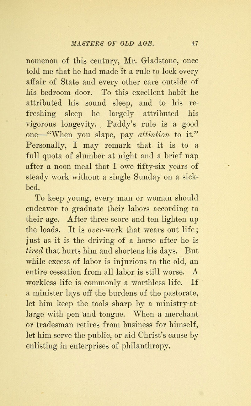 nomenon of this century, Mr. Gladstone, once told me tliat lie had made it a rule to lock every affair of State and every other care outside of his bedroom door. To this excellent habit he attributed his sound sleep, and to his re- freshing sleep he largely attributed his vigorous longevity. Paddy's rule is a good one—^^When you slape, pay attintion to it.'' Personally, I may remark that it is to a full quota of slumber at night and a brief nap after a noon meal that I owe fifty-six years of steady work without a single Sunday on a sick- bed. To keep young, every man or woman should endeavor to graduate their labors according to their age. After three score and ten lighten up the loads. It is oi;er-work that wears out life; just as it is the driving of a horse after he is tired that hurts him and shortens his days. But while excess of labor is injurious to the old, an entire cessation from all labor is still worse. A workless life is commonly a worthless life. If a minister lays off the burdens of the pastorate, let him keep the tools sharp by a ministry-at- large with pen and tongue. When a merchant or tradesman retires from business for himself, let him serve the public, or aid Christ's cause by enlisting in enterprises of philanthropy.