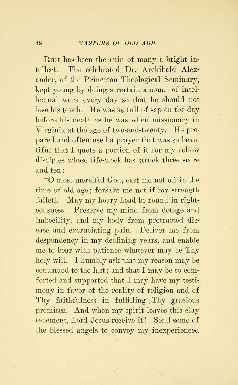 Rust has been the ruin of many a bright in- tellect. The celebrated Dr. Archibald Alex- ander, of the Princeton Theological Seminary, kept young by doing a certain amount of intel- lectual work every day so that he should not lose his touch. He was as full of sap on the day before his death as he was when missionary in Virginia at the age of two-and-twenty. He pre- pared and often used a prayer that was so beau- tiful that I quote a portion of it for my fellow disciples whose life-clock has struck three score and ten: ^^O most merciful God, cast me not off in the time of old age; forsake me not if my strength faileth. May my hoary head be found in right- eousness. Preserve my mind from dotage and imbecility, and my body from protracted dis- ease and excruciating pain. Deliver me from despondency in my declining years, and enable me to bear with patience whatever may be Thy holy will. I humbly ask that my reason may be continued to the last; and that I may be so com- forted and supported that I may have my testi- mony in favor of the reality of religion and of Thy faithfulness in fulfilling . Thy gracious promises. And when my spirit leaves this clay tenement, Lord Jesus receive it! Send some of the blessed angels to convoy my inexperienced