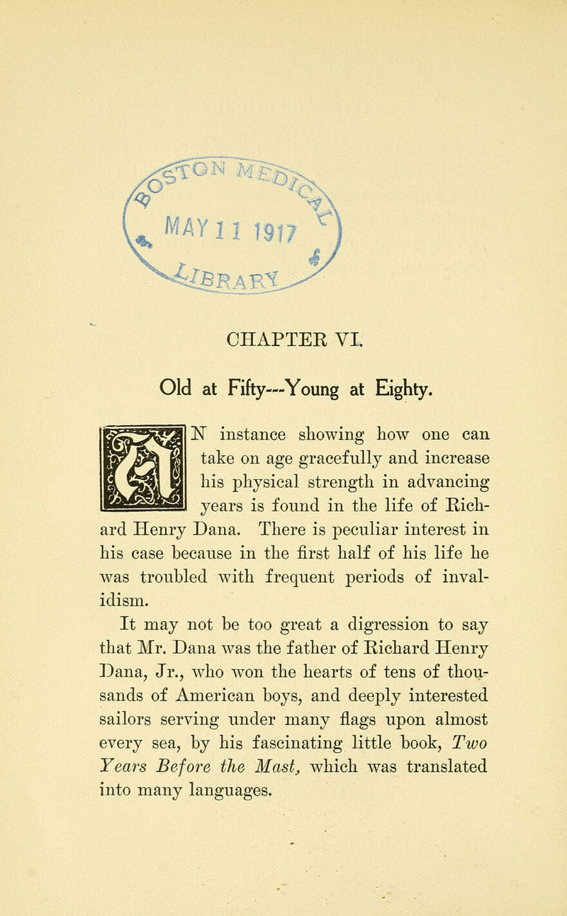 WAY 11 1917 ^ .** •^^KAKl CHAPTER VI. Old at Fifty—Young at Eighty. !Nr instance showing how one can take on age gracefully and increase his physical strength in advancing years is found in the life of Rich- ard Henry Dana. There is peculiar interest in his case because in the first half of his life he was troubled with frequent periods of inval- idism. It may not be too great a digression to say that Mr. Dana was the father of Richard Henry Dana, Jr., who won the hearts of tens of thou- sands of American boys, and deeply interested sailors serving under many flags upon almost every sea, by his fascinating little book, Two Years Before the Mast, which was translated into many languages.