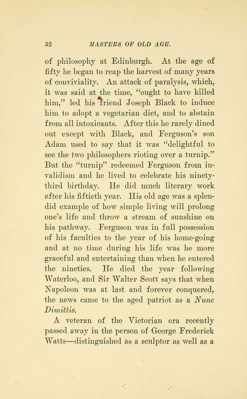 of philosophy at Edinburgli. At the age of fifty he began to reap the harvest of many years of conviviality. An attack of paralysis, which, it was said at the time, ^^ought to have killed him, led his iriend Joseph Black to induce him to adopt a vegetarian diet, and to abstain from all intoxicants. After this he rarely dined out except with Black, and Ferguson's son Adam used to say that it was ^^delightful to see the two philosophers rioting over a turnip. But the turnip redeemed Ferguson from in- validism and he lived to celebrate his ninety- third birthday. He did much literary work after his fiftieth year. His old age was a splen- did example of how simj)le living will prolong one's life and throw a stream of sunshine on his pathway. Ferguson was in full possession of his faculties to the year of his home-going and at no time during his life was he more graceful and entertaining than when he entered the nineties. He died the year following Waterloo, and Sir Walter Scott says that when K'apoleon was at last and forever conquered, the news came to the aged patriot as a Nunc Dimittis. A veteran of the Victorian era recently passed away in the person of George Frederick Watts—distinguished as a sculptor as well as a