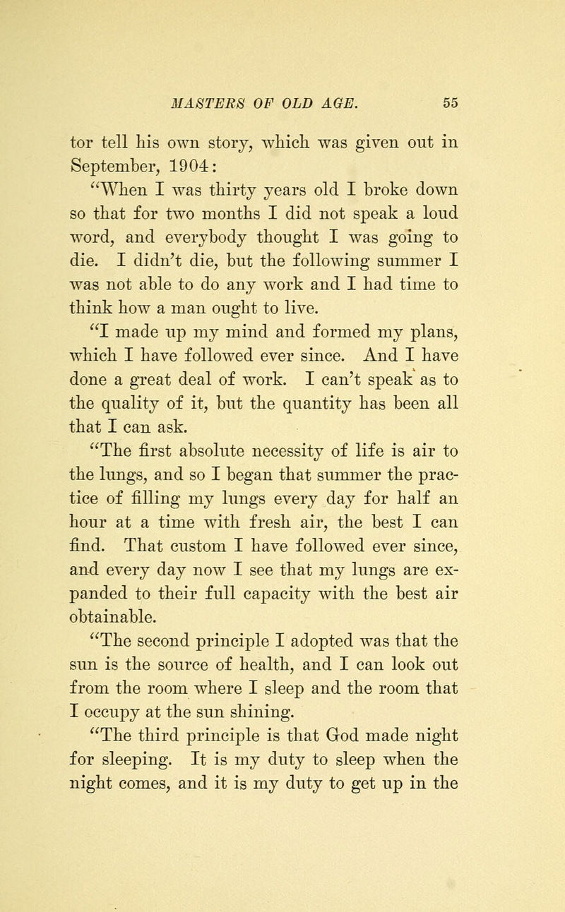 tor tell his own storj^ which was given out in September, 1904: ^^When I was thirty years old I broke down so that for two months I did not speak a loud word, and everybody thought I was going to die. I didn^t die, but the following summer I was not able to do any work and I had time to think how a man ought to live. I made up my mind and formed my plans, which I have followed ever since. And I have done a great deal of work. I can't speak as to the quality of it, but the quantity has been all that I can ask. The first absolute necessity of life is air to the lungs, and so I began that summer the prac- tice of filling my lungs every day for half an hour at a time with fresh air, the best I can find. That custom I have followed ever since, and every day now I see that my lungs are ex- panded to their full capacity with the best air obtainable. The second principle I adopted was that the sun is the source of health, and I can look out from the room where I sleep and the room that I occupy at the sun shining. The third principle is that God made night for sleeping. It is my duty to sleep when the night comes, and it is my duty to get up in the