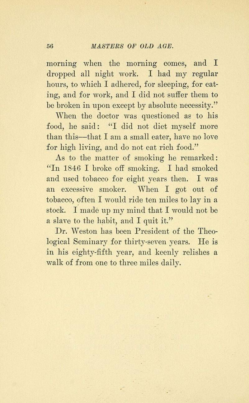 morning when tlie morning comes, and I dropped all night work. I had my regular hours, to which I adhered, for sleeping, for eat- ing, and for work, and I did not suffer them to be broken in upon except bj absolute necessity. When the doctor was questioned as to his food, he said: ^^I did not diet myself more than this—that I am a small eater, have no love for high living, and do not eat rich food.'' As to the matter of smoking he remarked: ^^In 1846 I broke off smoking. I had smoked and used tobacco for eight years then. I was an excessive smoker. When I got out of tobacco, often I would ride ten miles to lay in a stock. I made up my mind that I would not be a slave to the habit, and I quit it.'' Dr. Weston has been President of the Theo- logical Seminary for thirty-seven years. He is in his eighty-fifth year, and keenly relishes a walk of from one to three miles daily.