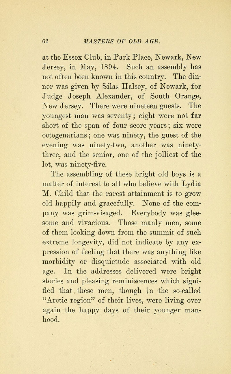 at the Essex Club, in Park Place, IsTewark, ITew Jersey, in May, 1894. Such an assembly has not often been known in this country. The din- ner was given by Silas Halsey, of I^ewark, for Judge Joseph Alexander, of South Orange, I^ew Jersey. There were nineteen guests. The youngest man was seventy; eight were not far short of the span of four score years; six were octogenarians; one was ninety, the guest of the evening was ninety-two, another was ninety- three, and the senior, one of the j oiliest of the lot, was ninety-five. The assembling of these bright old boys is a matter of interest to all who believe with Lydia M. Child that the rarest attainment is to grow old happily and gracefully. ]^one of the com- pany was grim-visaged. Everybody was glee- some and vivacious. Those manly men, some of them looking down from the summit of such extreme longevity, did not indicate by any ex- pression of feeling that there was anything like morbidity or disquietude associated with old age. In the addresses delivered were bright stories and pleasing reminiscences which signi- fied that these men, though in the so-called Arctic region of their lives, were living over again the haj)py days of their younger man- hood.