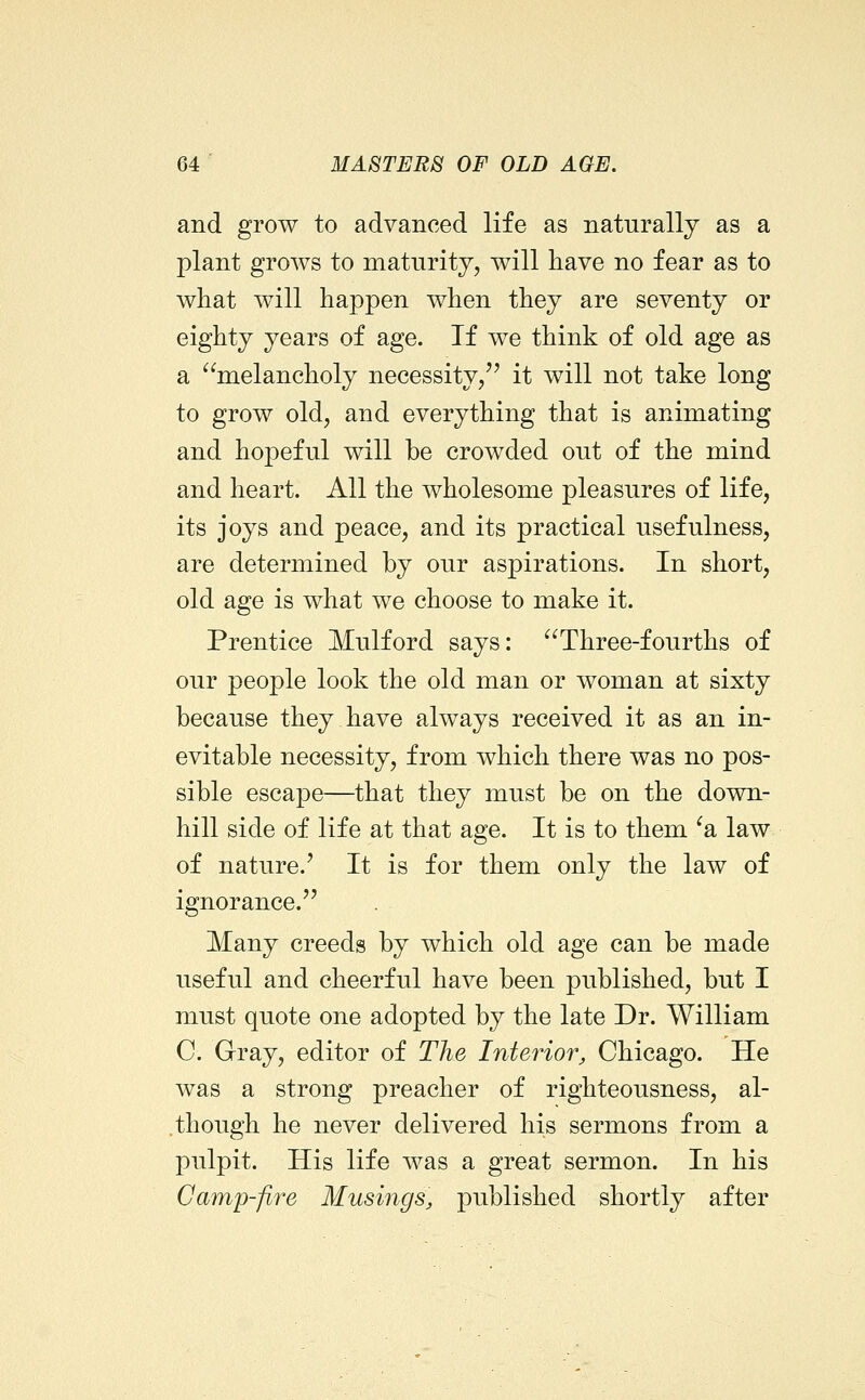and grow to advanced life as naturally as a plant grows to maturity, will have no fear as to what will happen when they are seventy or eighty years of age. If we think of old age as a ^^melancholy necessity/' it will not take long to grow old, and everything that is animating and hopeful will be crowded out of the mind and heart. All the wholesome pleasures of life, its joys and peace, and its practical usefulness, are determined by our aspirations. In short, old age is what we choose to make it. Prentice Mulford says: Three-fourths of our people look the old man or woman at sixty because they have always received it as an in- evitable necessity, from which there was no pos- sible escape—that they must be on the down- hill side of life at that age. It is to them ^a law of nature.' It is for them only the law of ignorance. Many creeds by which old age can be made useful and cheerful have been published, but I must quote one adopted by the late Dr. William C. Gray, editor of The Interior, Chicago. He was a strong preacher of righteousness, al- though he never delivered his sermons from a pulpit. His life was a great sermon. In his Camp-fire Musings, published shortly after
