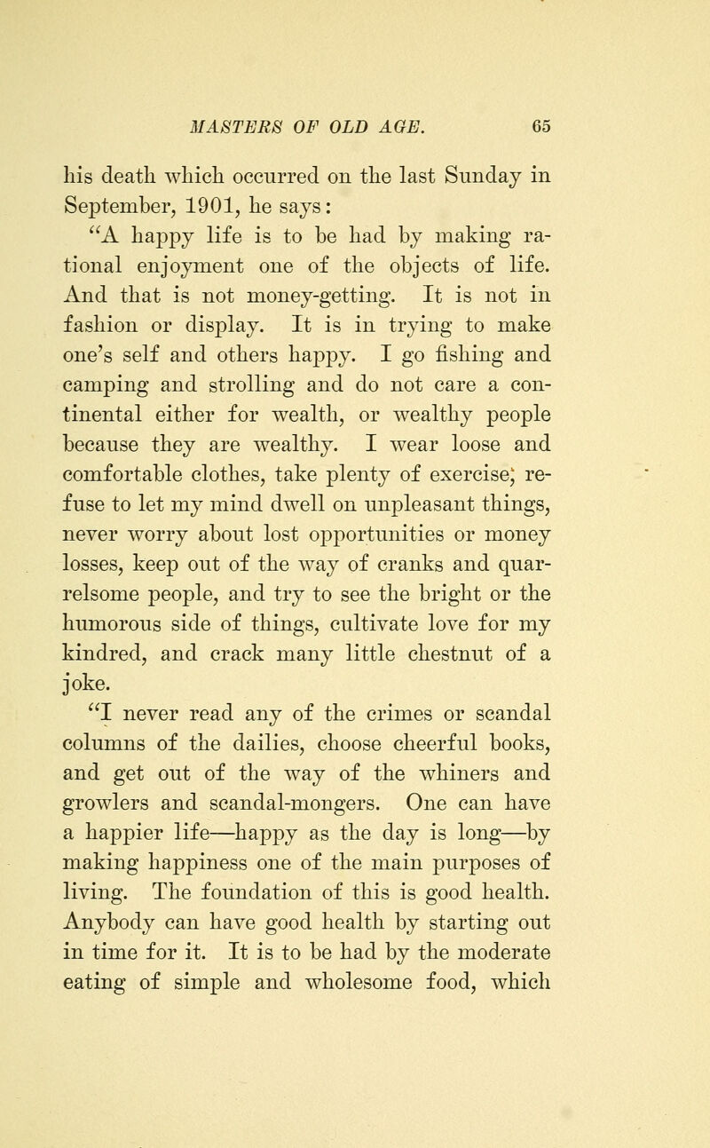 his death which occurred on the last Sunday in September, 1901, he says: ^^A happy life is to be had by making ra- tional enjoyment one of the objects of life. And that is not money-getting. It is not in fashion or display. It is in trying to make one's self and others happy. I go fishing and camping and strolling and do not care a con- tinental either for wealth, or wealthy people because they are wealthy. I wear loose and comfortable clothes, take plenty of exercise) re- fuse to let my mind dwell on unpleasant things, never worry about lost opportunities or money losses, keep out of the way of cranks and quar- relsome people, and try to see the bright or the humorous side of things, cultivate love for my kindred, and crack many little chestnut of a joke. I never read any of the crimes or scandal columns of the dailies, choose cheerful books, and get out of the way of the whiners and growlers and scandal-mongers. One can have a happier life—happy as the day is long—by making happiness one of the main purposes of living. The foundation of this is good health. Anybody can have good health by starting out in time for it. It is to be had by the moderate eating of simple and wholesome food, which