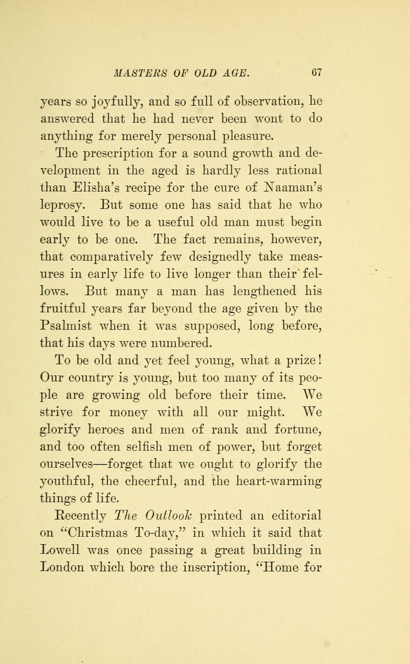 years so joyfully, and so full of observation, lie answered that lie had never been wont to do anything for merely personal pleasure. ■ The prescription for a sound growth and de- velopment in the aged is hardly less rational than Elisha's recipe for the cure of iTaaman's leprosy. But some one has said that he who would live to be a useful old man must begin early to be one. The fact remains, however, that comparatively few designedly take meas- ures in early life to live longer than their'fel- lows. But many a man has lengthened his fruitful years far beyond the age given by the Psalmist when it was supposed, long before, that his days were numbered. To be old and yet feel young, what a prize! Our country is young, but too many of its peo- ple are growing old before their time. We strive for money with all our might. We glorify heroes and men of rank and fortune, and too often selfish men of power, but forget ourselves—forget that we ought to glorify the youthful, the cheerful, and the heart-warming things of life. Recently The Outlooh printed an editorial on ^^Christmas To-day,'' in which it said that Lowell was once passing a great building in London which bore the inscription, Home for