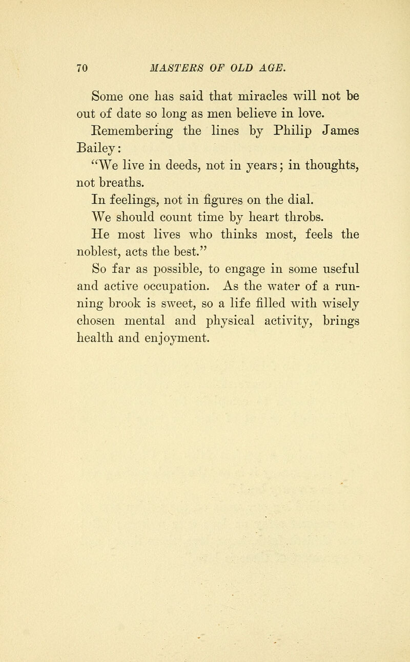 Some one has said that miracles will not be out of date so long as men believe in love. Remembering the lines by Philip James Bailey: ^^We live in deeds, not in years; in thoughts, not breaths. In feelings, not in figures on the dial. We should count time by heart throbs. He most lives who thinks most, feels the noblest, acts the best. So far as possible, to engage in some useful and active occupation. As the water of a run- ning brook is sweet, so a life filled with wisely chosen mental and physical activity, brings health and enjoyment.