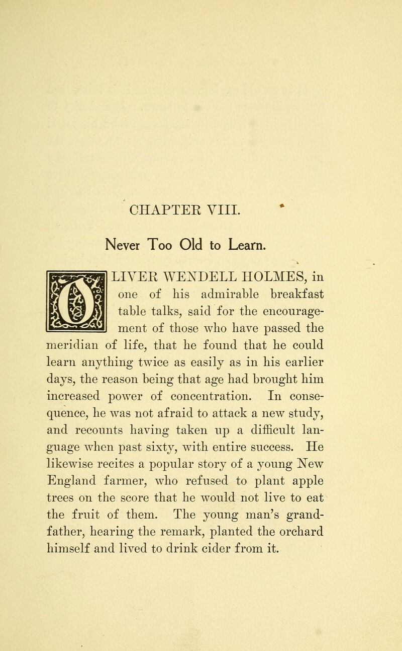 CHAPTEE VIII. Never Too Old to Learn. LIVEE WEIsTDELL HOLMES, in one of his admirable breakfast table talks, said for the encourage- ment of those who have passed the meridian of life, that he found that he could learn anything twice as easily as in his earlier days, the reason being that age had brought him increased power of concentration. In conse- quence, he was not afraid to attack a new study, and recounts having taken up a difficult lan- guage when past sixty, with entire success. He likewise recites a popular story of a young 'New England farmer, who refused to plant apple trees on the score that he would not live to eat the fruit of them. The young man's grand- father, hearing the remark, planted the orchard himself and lived to drink cider from it.