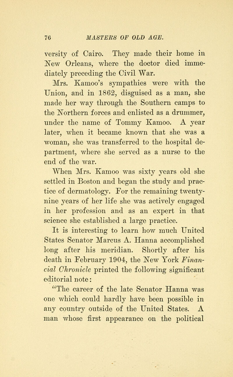 versity of Cairo. They made their hoine in New Orleans, where the doctor died imme- diately preceding the Civil War. Mrs. Kamoo's sympathies were with the Union, and in 1862, disguised as a man, she made her way through the Southern camps to the IN^orthern forces and enlisted as a drummer, under the name of Tommy Kamoo. A year later, when it became known that she was a woman, she was transferred to the hospital de- partment, where she served as a nurse to the end of the war. When Mrs. Kamoo was sixty years old she settled in Boston and began the study and prac- tice of dermatology. For the remaining twenty- nine years of her life she was actively engaged in her profession and as an expert in that science she established a large practice. It is interesting to learn how much United States Senator Marcus A. Hanna accomplished long after his meridian. Shortly after his death in February 1904, the I^ew York Finan- cial Chronicle printed the following significant editorial note: The career of the late Senator Hanna was one which could hardly have been possible in any country outside of the United States. A man whose first appearance on the political