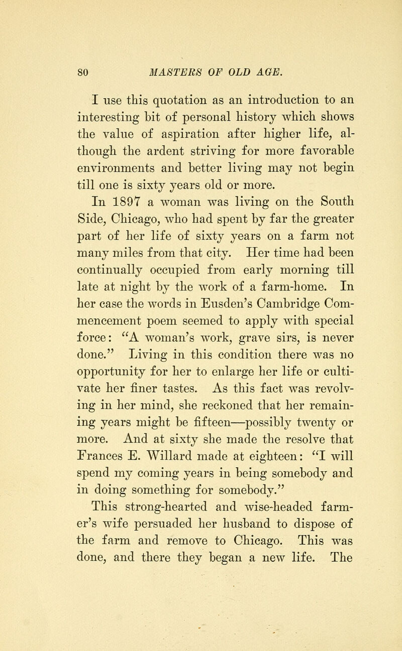 I use this quotation as an introduction to an interesting bit of personal history which shows the value of aspiration after higher life, al- though the ardent striving for more favorable environments and better living may not begin till one is sixty years old or more. In 1897 a woman was living on the South Side, Chicago, who had spent by far the greater part of her life of sixty years on a farm not many miles from that city. Her time had been continually occupied from early morning till late at night by the work of a farm-home. In her case the words in Eusden's Cambridge Com- mencement poem seemed to apply with special force: A woman's work, grave sirs, is never done. Living in this condition there was no opportunity for her to enlarge her life or culti- vate her finer tastes. As this fact was revolv- ing in her mind, she reckoned that her remain- ing years might be fifteen—possibly twenty or more. And at sixty she made the resolve that Frances E. Willard made at eighteen: I will spend my coming years in being somebody and in doing something for somebody.'' This strong-hearted and wise-headed farm- er's wife persuaded her husband to dispose of the farm and remove to Chicago. This was done, and there they began a new life. The