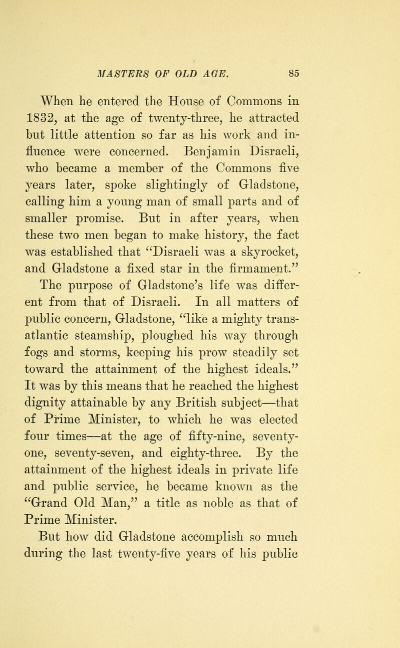 When lie entered the House of Commons in 1832, at the age of twenty-three, he attracted but little attention so far as his work and in- fluence were concerned. Benjamin Disraeli, who became a member of the Commons five years later, spoke slightingly of Gladstone, calling him a young man of small parts and of smaller promise. But in after years, when these two men began to make history, the fact was established that ^'^Disraeli was a skyrocket, and Gladstone a fixed star in the firmament. The purpose of Gladstone's life was differ- ent from that of Disraeli. In all matters of public concern, Gladstone, like a mighty trans- atlantic steamship, ploughed his way through fogs and storms, keeping his prow steadily set toward the attainment of the highest ideals. It was by this means that he reached the highest dignity attainable by any British subject—that of Prime Minister, to which he was elected four times—at the age of fifty-nine, seventy- one, seventy-seven, and eighty-three. By the attainment of the highest ideals in private life and public service, he became known as the Grand Old Man, a title as noble as that of Prime Minister. But how did Gladstone accomplish so much during the last twenty-five years of his public