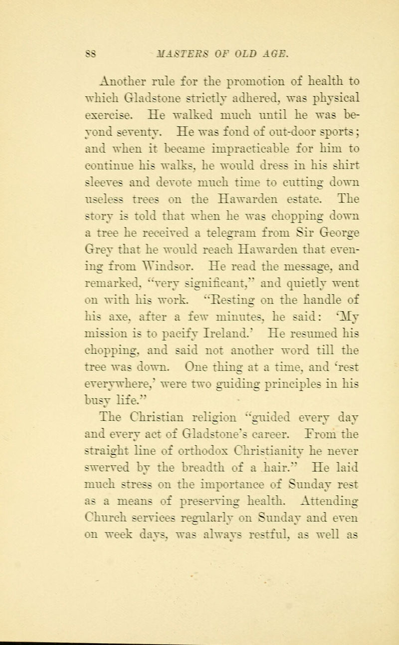 Another rule for tlie promotion of health to which Ghidstone strictly adhered, was physical exercise. He walked much until he was be- yond seventy. He was fond of out-door sports; and when it became impracticable for him to continue his walks, he would dress in his shirt sleeves and devote much time to cuttino- down useless trees on the Hawarden estate. The story is told that when he was chopping down a tree he received a teleorram from Sir Greoroje Grev that he would reach Hawarden that even- ing from Windsor. He read the message, and remarked, ^Very significant, and quietly went on with his work. ^'Hosting on the handle of his axe, after a few minutes, he said: l^j mission is to pacify Ireland.' He resumed his chopping, and said not another word till the tree was down. One thing at a time, and ^rest everywhere,' were two gmiding principles in his busy life. The Christian religion ''guided every day and every act of Gladstone's career. From the straight line of orthodox Christianity he never swerved by the breadth of a hair. He laid much stress on the importance of Sunday rest as a means of preserving health. Attending Church services regularly on Sunday and even on week days, was always restful, as well as